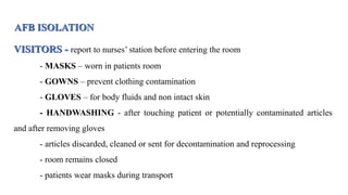 AFB ISOLATION
VISITORS - report to nurses’ station before entering the room
- MASKS – worn in patients room
- GOWNS – prevent clothing contamination
- GLOVES – for body fluids and non intact skin
- HANDWASHING - after touching patient or potentially contaminated articles
and after removing gloves
- articles discarded, cleaned or sent for decontamination and reprocessing
- room remains closed
- patients wear masks during transport
 