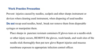 Work Practice Precaution
Prevent injuries caused by needles, scalpels and other sharps instrument or
devices when cleaning used instrument, when disposing of used needles
Do not recap used needles, bend , break nor remove them from disposable
syringes or manipulate them.
Place sharps in puncture resistant containers If gloves tears or a needle-stick
or other injury occurs, REMOVE the gloves, wash hands, and wash sites of the
needle stick thoroughly then put new glove Report injuries and mucous
membrane exposure to appropriate infection control officer.
 