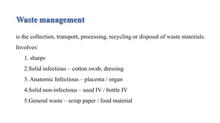 Waste management
is the collection, transport, processing, recycling or disposal of waste materials.
Involves:
1. sharps
2.Solid infectious – cotton swab, dressing
3. Anatomic Infectious – placenta / organ
4.Solid non-infectious – used IV / bottle IV
5.General waste – scrap paper / food material
 