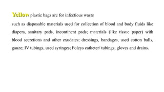 Yellow plastic bags are for infectious waste
such as disposable materials used for collection of blood and body fluids like
diapers, sanitary pads, incontinent pads; materials (like tissue paper) with
blood secretions and other exudates; dressings, bandages, used cotton balls,
gauze; IV tubings, used syringes; Foleys catheter/ tubings; gloves and drains.
 