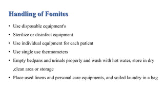 Handling of Fomites
• Use disposable equipment's
• Sterilize or disinfect equipment
• Use individual equipment for each patient
• Use single use thermometers
• Empty bedpans and urinals properly and wash with hot water, store in dry
,clean area or storage
• Place used linens and personal care equipments, and soiled laundry in a bag
 