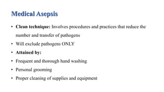 Medical Asepsis
• Clean technique: Involves procedures and practices that reduce the
number and transfer of pathogens
• Will exclude pathogens ONLY
• Attained by:
• Frequent and thorough hand washing
• Personal grooming
• Proper cleaning of supplies and equipment
 