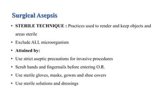 Surgical Asepsis
• STERILE TECHNIQUE : Practices used to render and keep objects and
areas sterile
• Exclude ALL microorganism
• Attained by:
• Use strict aseptic precautions for invasive procedures
• Scrub hands and fingernails before entering O.R.
• Use sterile gloves, masks, gowns and shoe covers
• Use sterile solutions and dressings
 