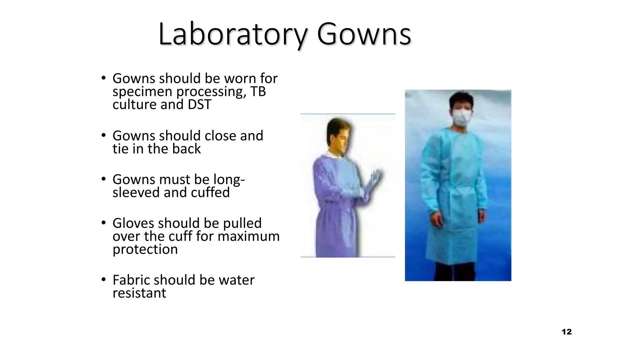 12
Laboratory Gowns
• Gowns should be worn for
specimen processing, TB
culture and DST
• Gowns should close and
tie in the back
• Gowns must be long-
sleeved and cuffed
• Gloves should be pulled
over the cuff for maximum
protection
• Fabric should be water
resistant
 