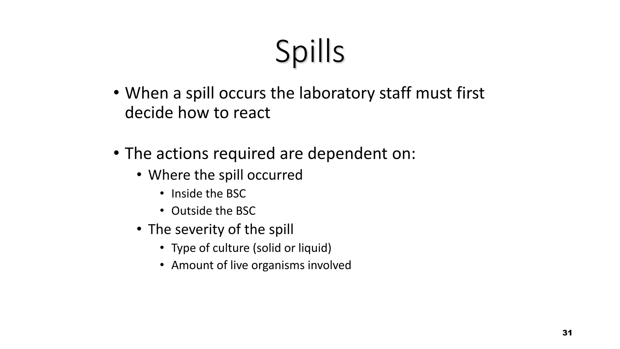 31
Spills
• When a spill occurs the laboratory staff must first
decide how to react
• The actions required are dependent on:
• Where the spill occurred
• Inside the BSC
• Outside the BSC
• The severity of the spill
• Type of culture (solid or liquid)
• Amount of live organisms involved
 