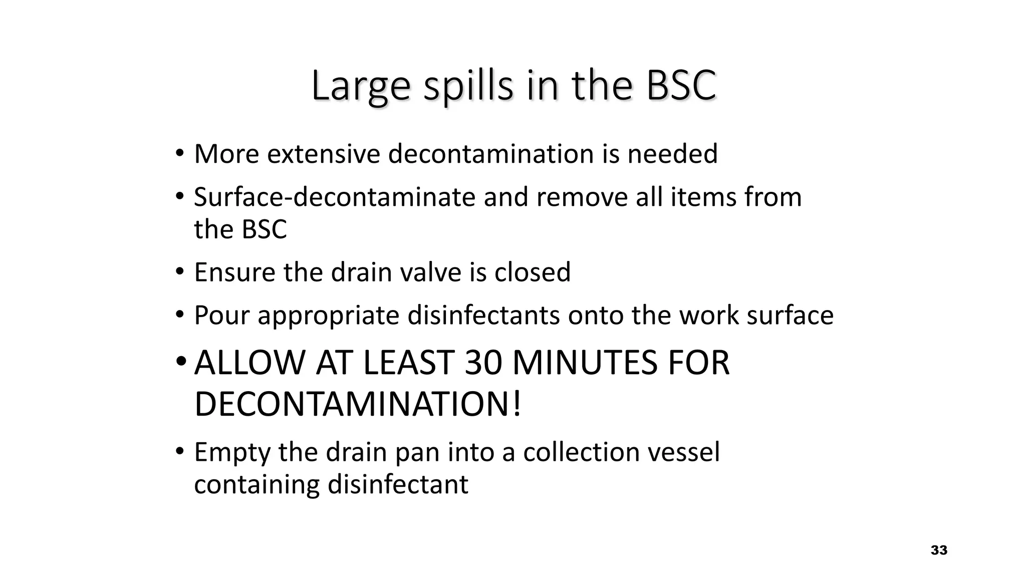33
Large spills in the BSC
• More extensive decontamination is needed
• Surface-decontaminate and remove all items from
the BSC
• Ensure the drain valve is closed
• Pour appropriate disinfectants onto the work surface
•ALLOW AT LEAST 30 MINUTES FOR
DECONTAMINATION!
• Empty the drain pan into a collection vessel
containing disinfectant
 