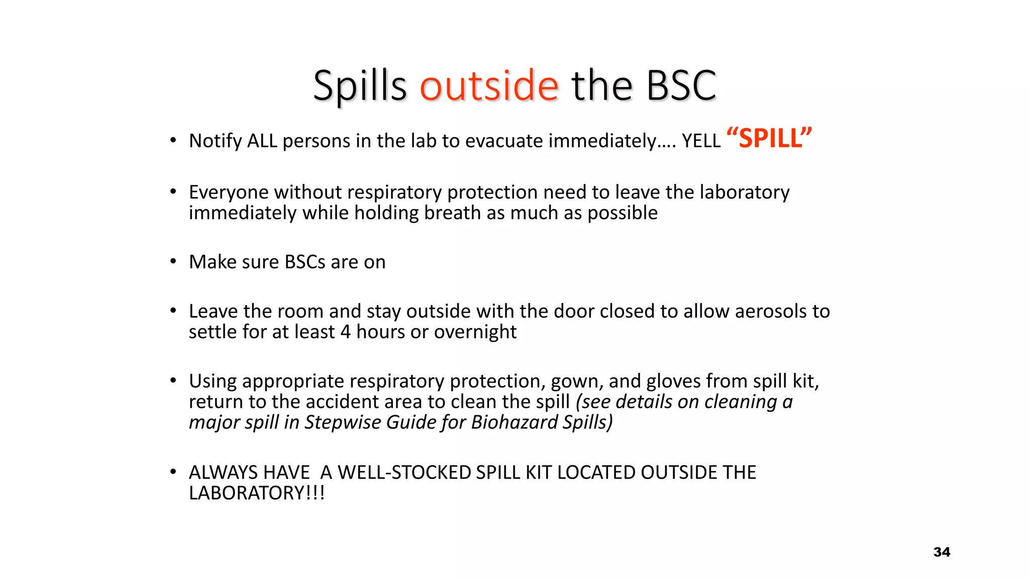 34
Spills outside the BSC
• Notify ALL persons in the lab to evacuate immediately…. YELL “SPILL”
• Everyone without respiratory protection need to leave the laboratory
immediately while holding breath as much as possible
• Make sure BSCs are on
• Leave the room and stay outside with the door closed to allow aerosols to
settle for at least 4 hours or overnight
• Using appropriate respiratory protection, gown, and gloves from spill kit,
return to the accident area to clean the spill (see details on cleaning a
major spill in Stepwise Guide for Biohazard Spills)
• ALWAYS HAVE A WELL-STOCKED SPILL KIT LOCATED OUTSIDE THE
LABORATORY!!!
 