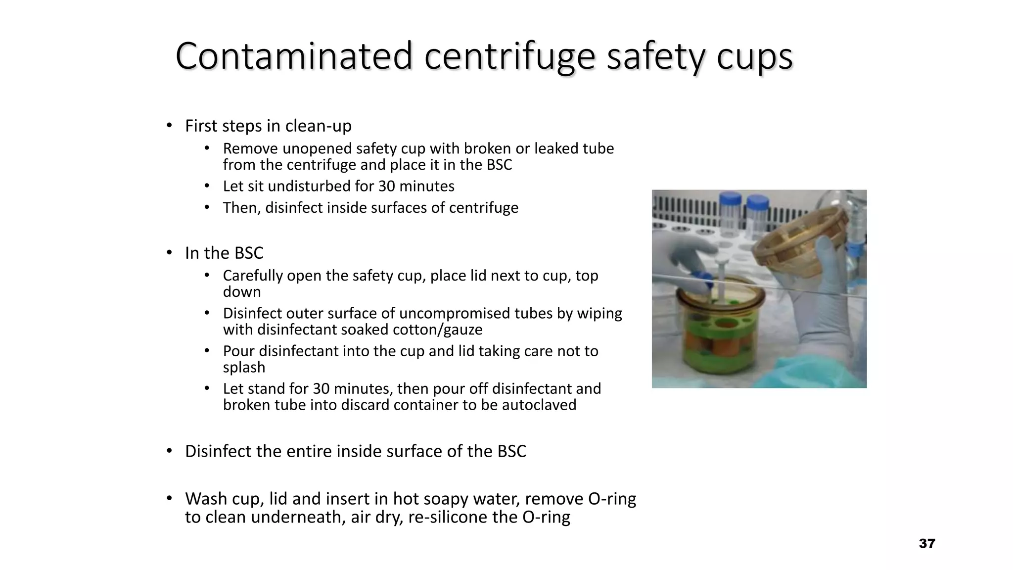 37
Contaminated centrifuge safety cups
• First steps in clean-up
• Remove unopened safety cup with broken or leaked tube
from the centrifuge and place it in the BSC
• Let sit undisturbed for 30 minutes
• Then, disinfect inside surfaces of centrifuge
• In the BSC
• Carefully open the safety cup, place lid next to cup, top
down
• Disinfect outer surface of uncompromised tubes by wiping
with disinfectant soaked cotton/gauze
• Pour disinfectant into the cup and lid taking care not to
splash
• Let stand for 30 minutes, then pour off disinfectant and
broken tube into discard container to be autoclaved
• Disinfect the entire inside surface of the BSC
• Wash cup, lid and insert in hot soapy water, remove O-ring
to clean underneath, air dry, re-silicone the O-ring
 