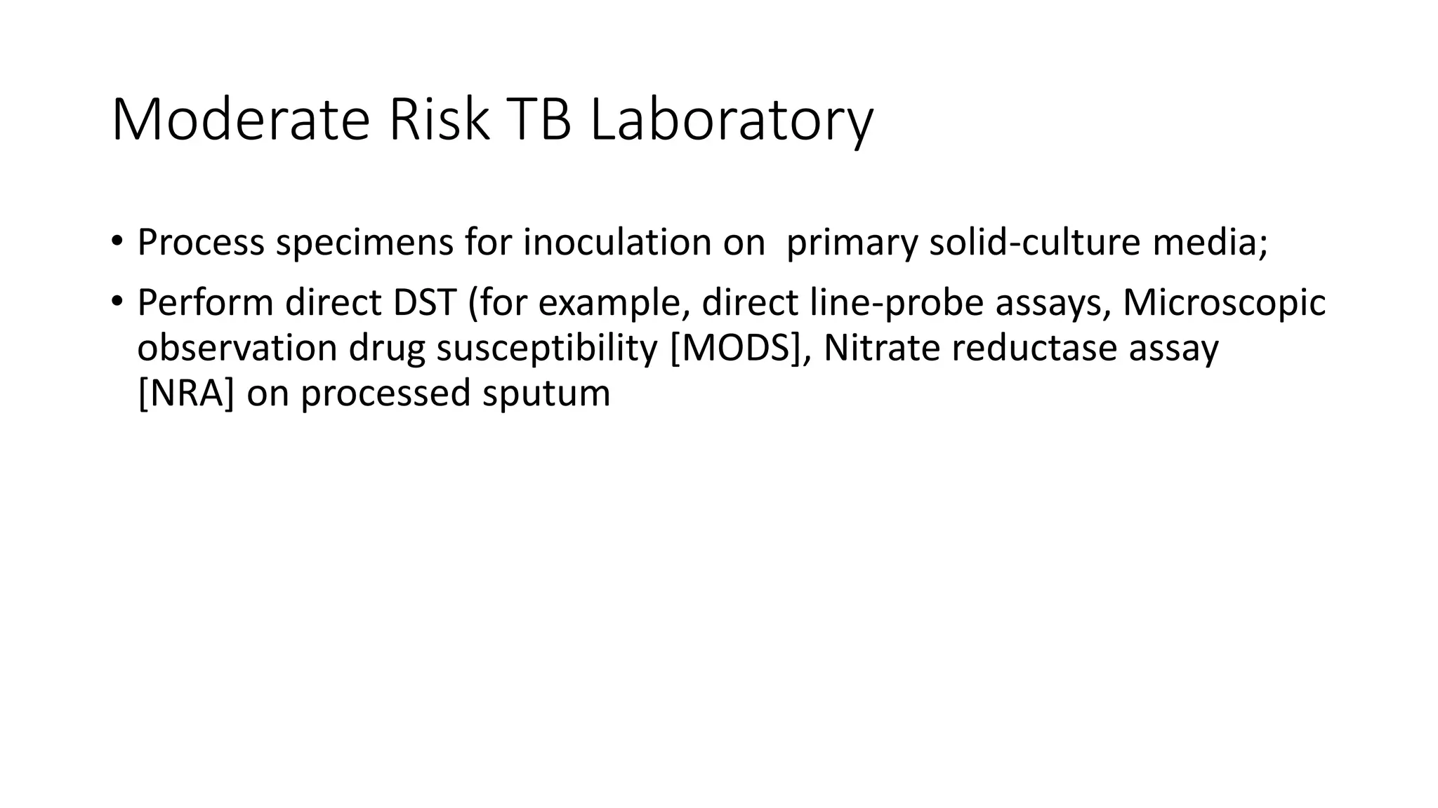 Moderate Risk TB Laboratory
• Process specimens for inoculation on primary solid-culture media;
• Perform direct DST (for example, direct line-probe assays, Microscopic
observation drug susceptibility [MODS], Nitrate reductase assay
[NRA] on processed sputum
 