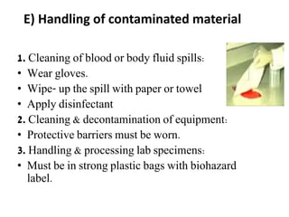E) Handling of contaminated material
1. Cleaning of blood or body fluid spills:
• Wear gloves.
• Wipe- up the spill with paper or towel
• Apply disinfectant
2. Cleaning & decontamination of equipment:
• Protective barriers must be worn.
3. Handling & processing lab specimens:
• Must be in strong plastic bags with biohazard
label.
 