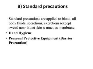 B) Standard precautions
Standard precautions are applied to blood, all
body fluids, secretions, excretions (except
sweat) non- intact skin & mucous membrane.
• Hand Hygiene
• Personal Protective Equipment (Barrier
Precaution)
 