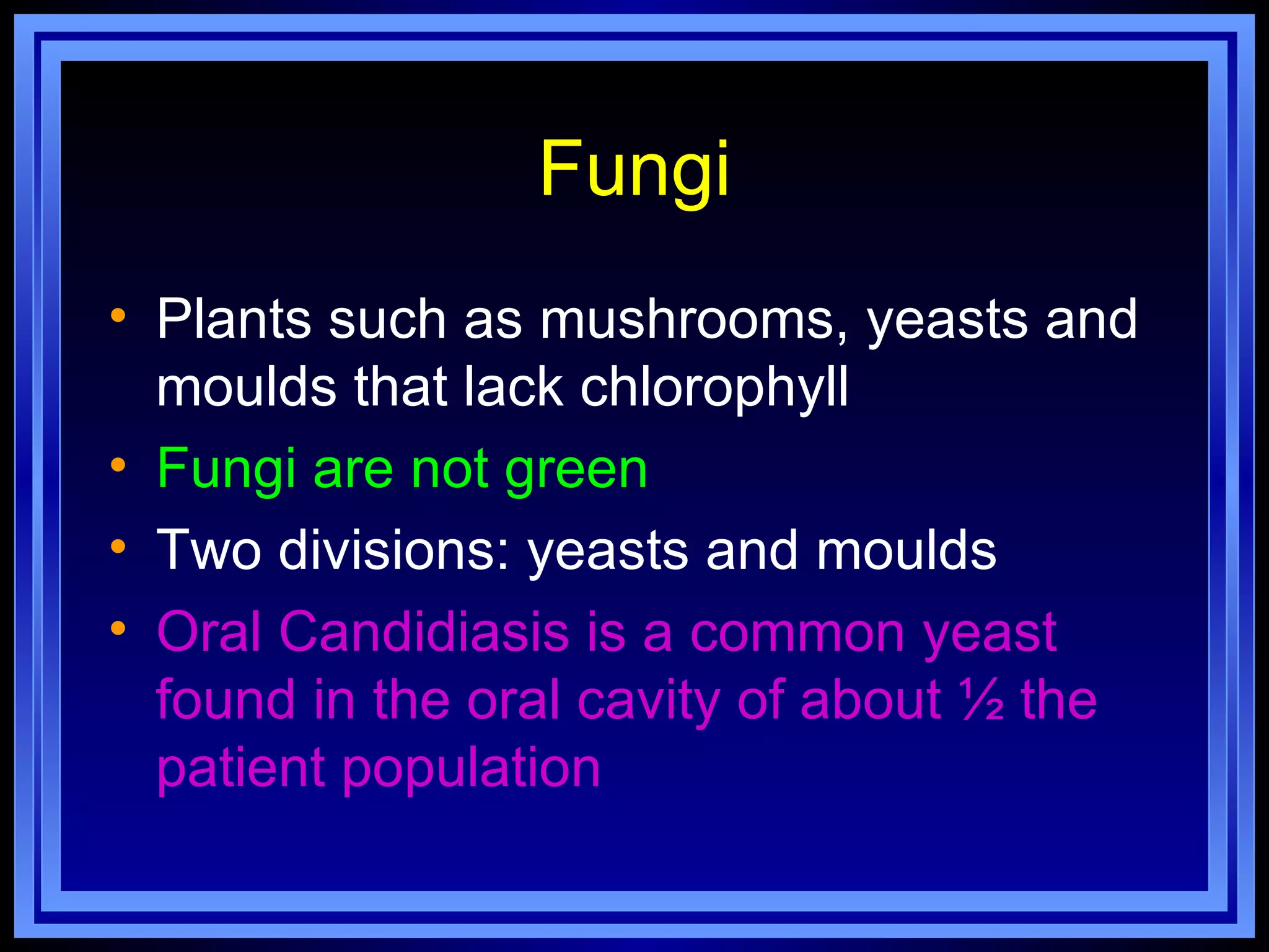 Fungi
• Plants such as mushrooms, yeasts and
  moulds that lack chlorophyll
• Fungi are not green
• Two divisions: yeasts and moulds
• Oral Candidiasis is a common yeast
  found in the oral cavity of about ½ the
  patient population
 