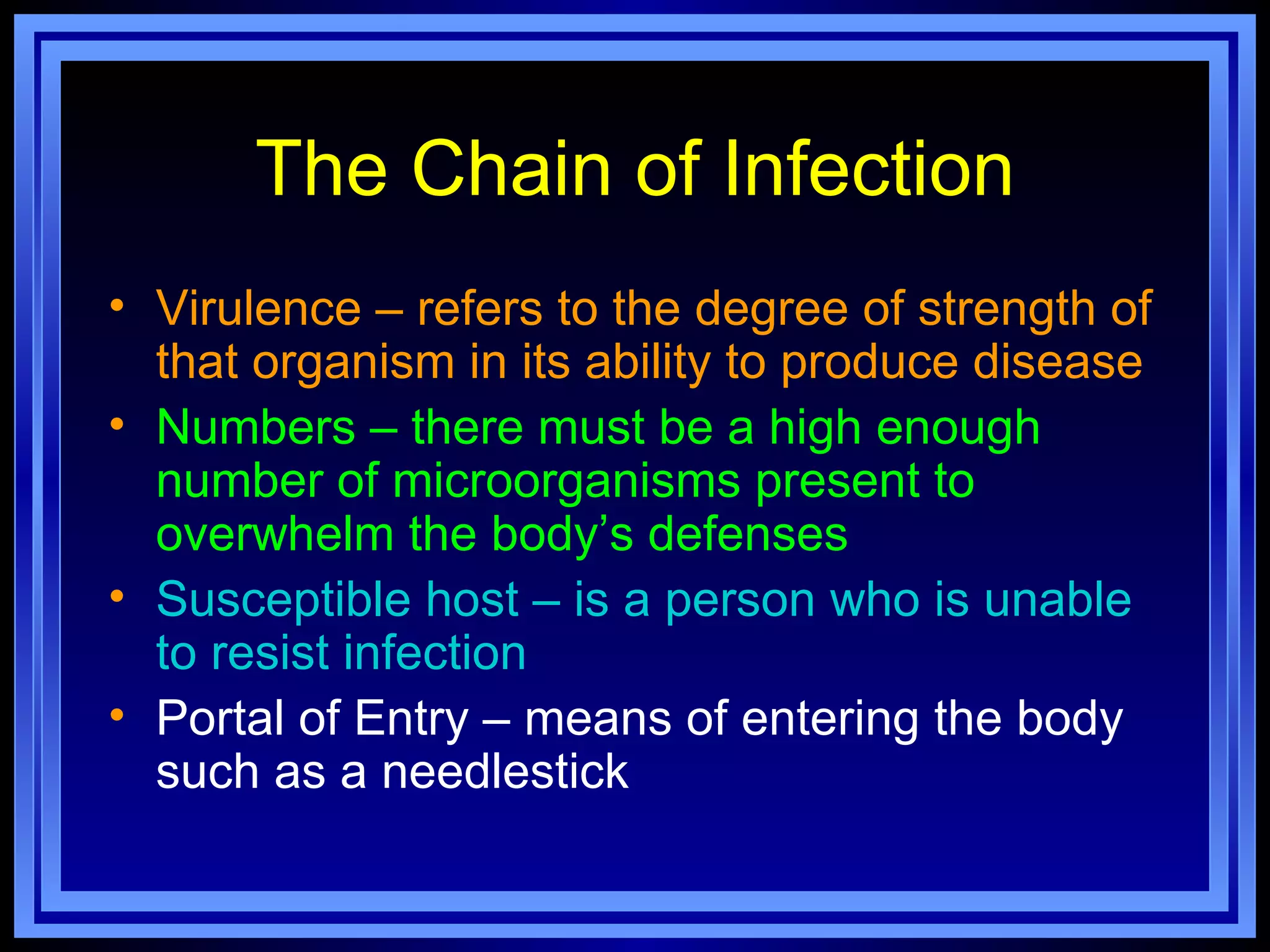 The Chain of Infection
• Virulence – refers to the degree of strength of
  that organism in its ability to produce disease
• Numbers – there must be a high enough
  number of microorganisms present to
  overwhelm the body’s defenses
• Susceptible host – is a person who is unable
  to resist infection
• Portal of Entry – means of entering the body
  such as a needlestick
 
