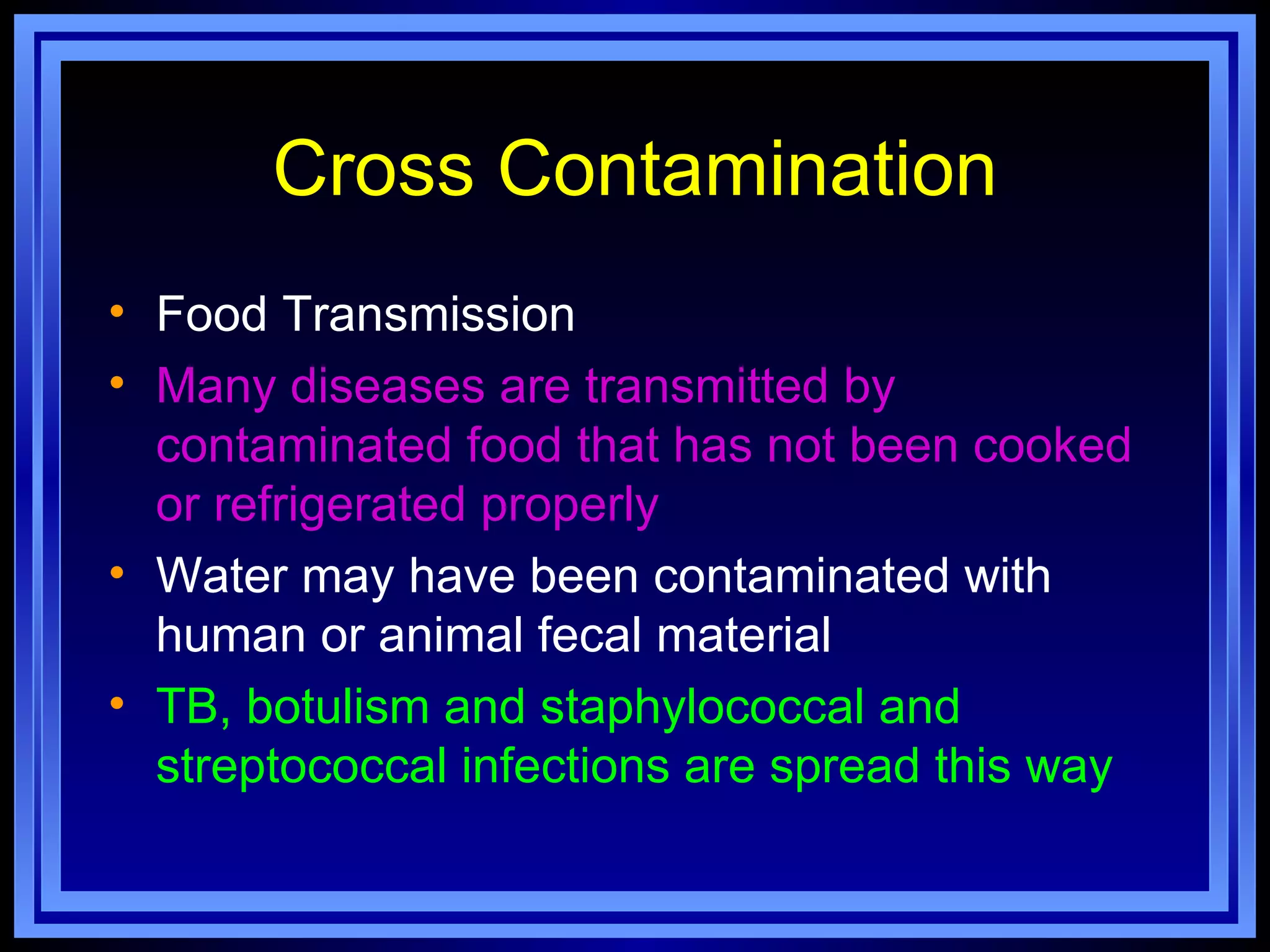 Cross Contamination
• Food Transmission
• Many diseases are transmitted by
  contaminated food that has not been cooked
  or refrigerated properly
• Water may have been contaminated with
  human or animal fecal material
• TB, botulism and staphylococcal and
  streptococcal infections are spread this way
 