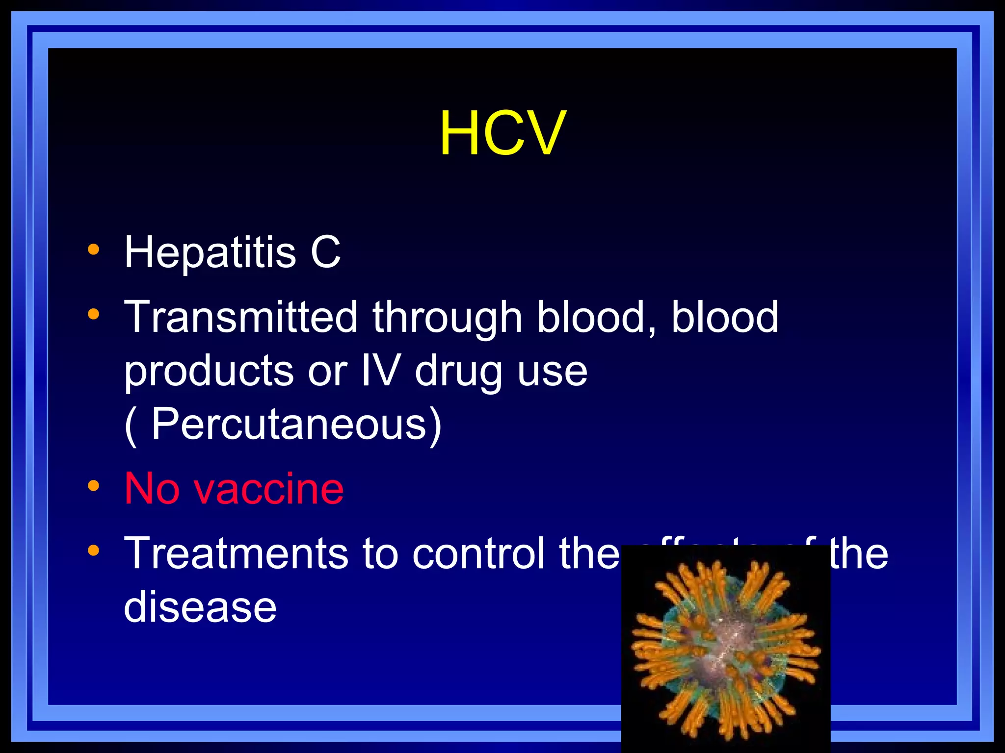 HCV
• Hepatitis C
• Transmitted through blood, blood
  products or IV drug use
  ( Percutaneous)
• No vaccine
• Treatments to control the effects of the
  disease
 