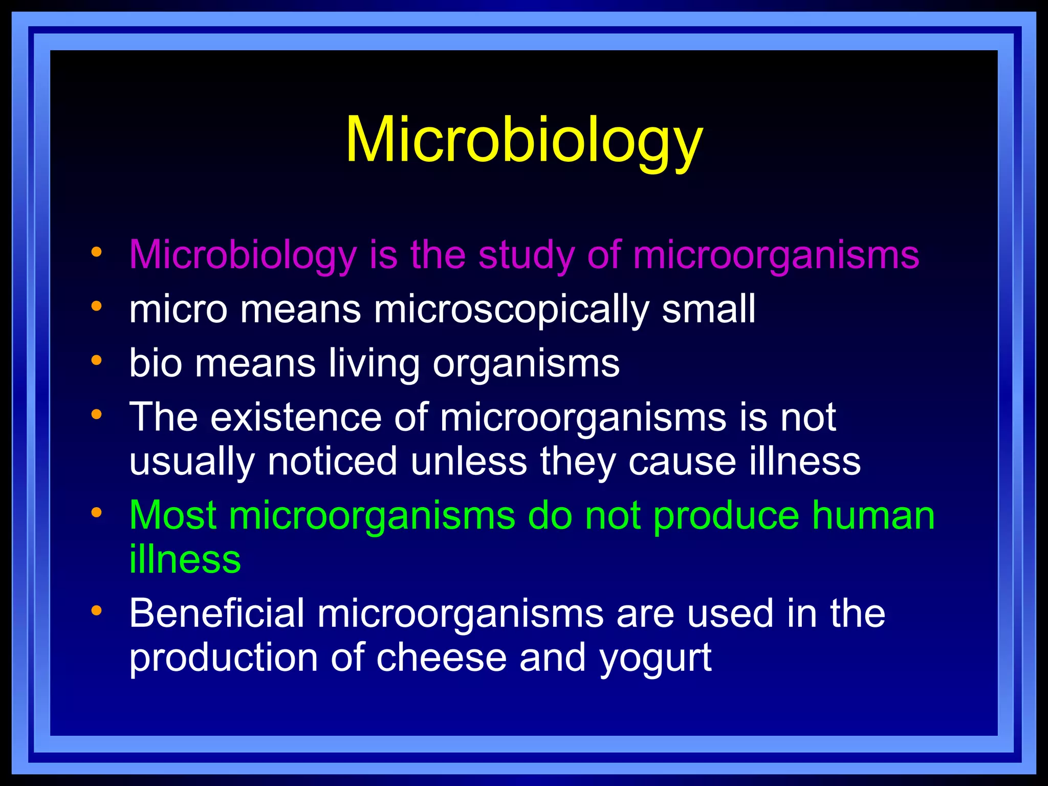 Microbiology
• Microbiology is the study of microorganisms
• micro means microscopically small
• bio means living organisms
• The existence of microorganisms is not
  usually noticed unless they cause illness
• Most microorganisms do not produce human
  illness
• Beneficial microorganisms are used in the
  production of cheese and yogurt
 