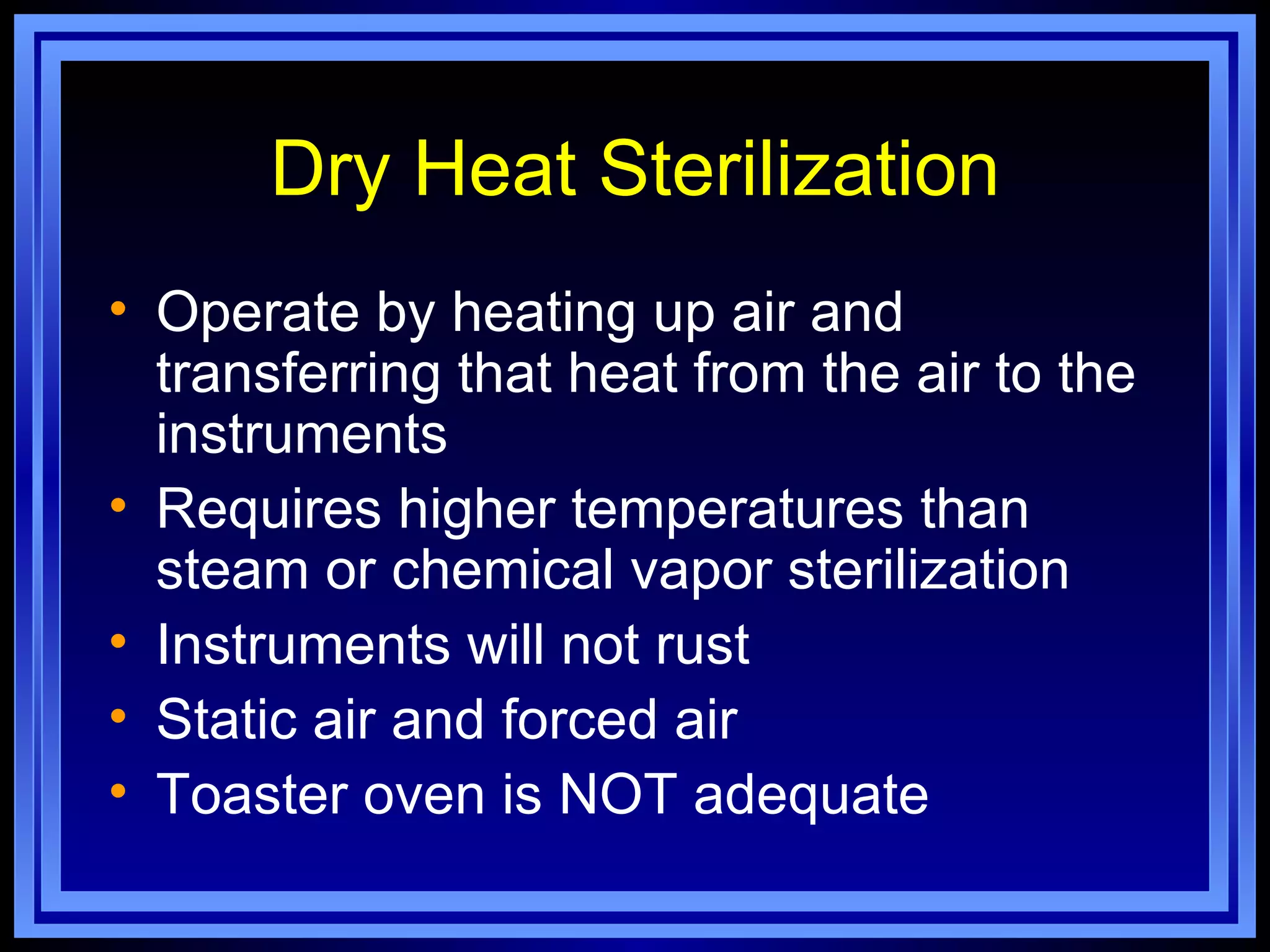 Dry Heat Sterilization
• Operate by heating up air and
  transferring that heat from the air to the
  instruments
• Requires higher temperatures than
  steam or chemical vapor sterilization
• Instruments will not rust
• Static air and forced air
• Toaster oven is NOT adequate
 