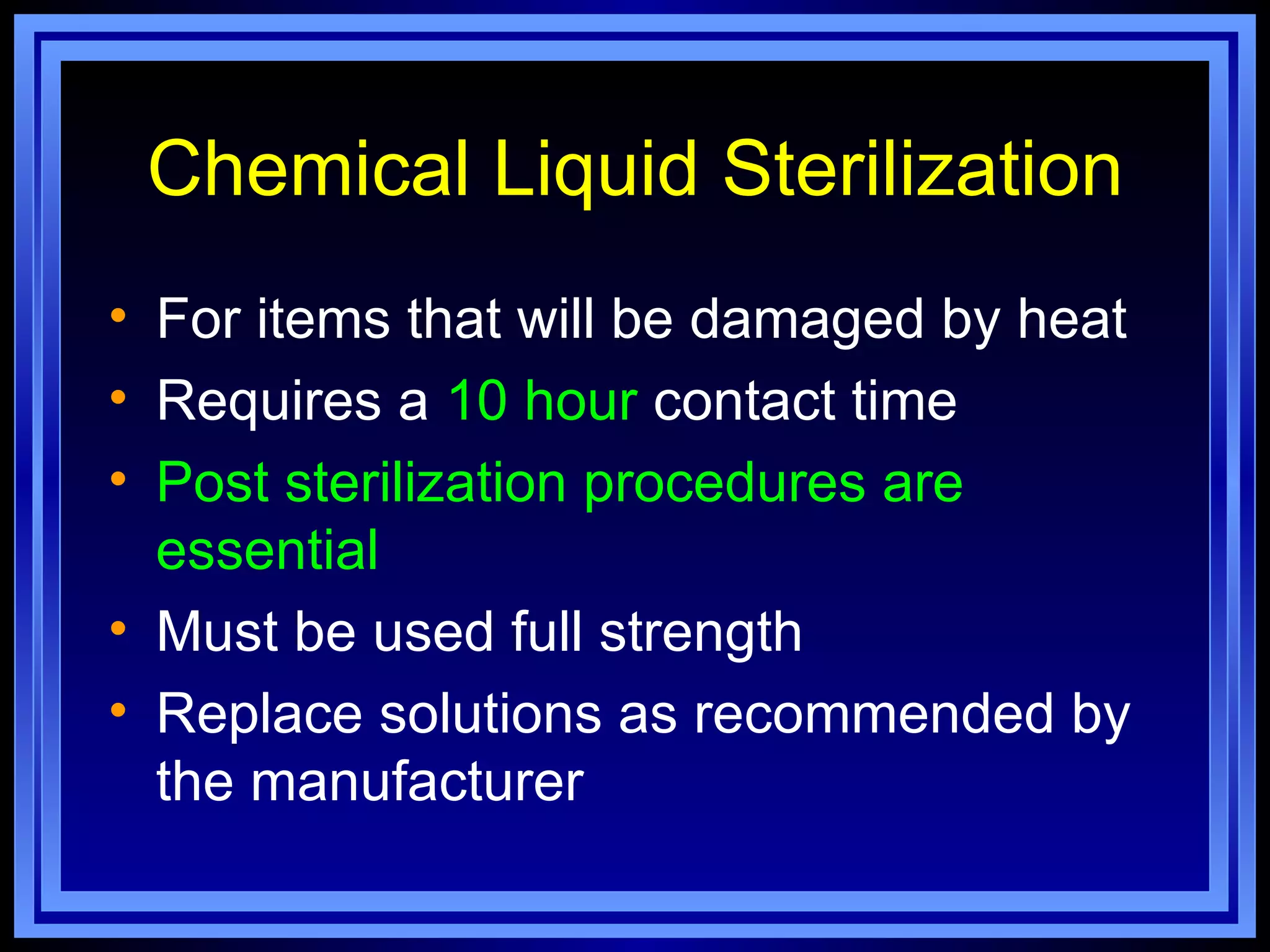 Chemical Liquid Sterilization
• For items that will be damaged by heat
• Requires a 10 hour contact time
• Post sterilization procedures are
  essential
• Must be used full strength
• Replace solutions as recommended by
  the manufacturer
 