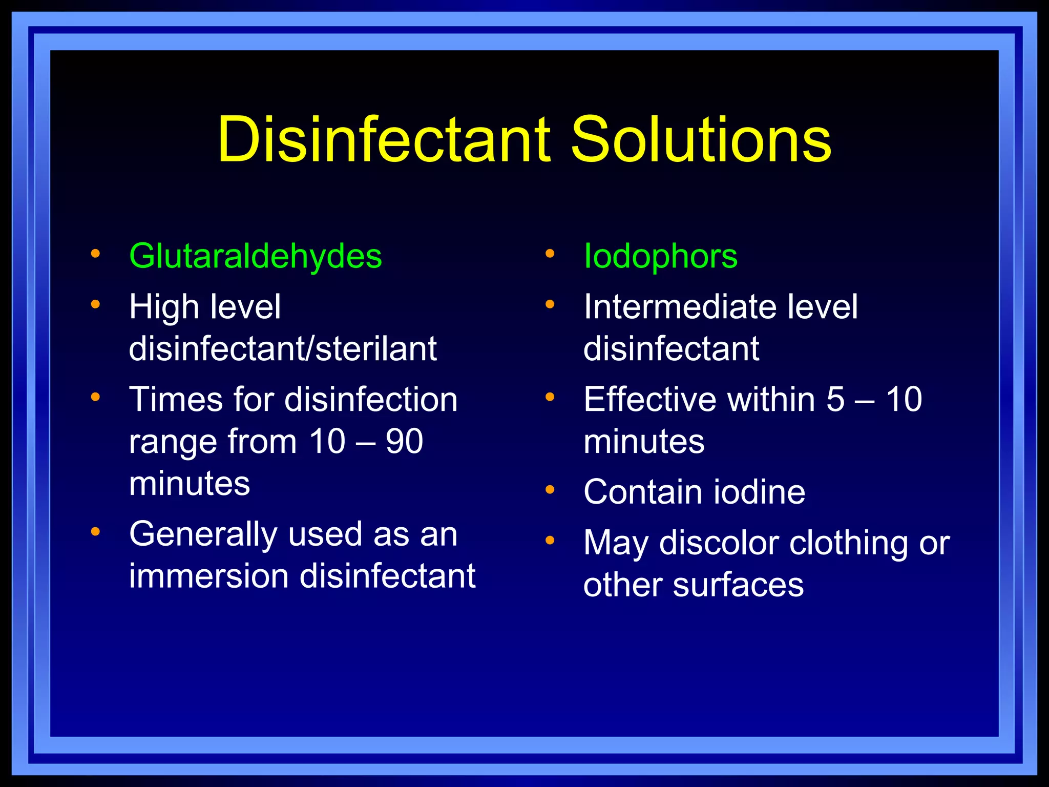 Disinfectant Solutions
• Glutaraldehydes          • Iodophors
• High level               • Intermediate level
  disinfectant/sterilant     disinfectant
• Times for disinfection   • Effective within 5 – 10
  range from 10 – 90         minutes
  minutes                  • Contain iodine
• Generally used as an     • May discolor clothing or
  immersion disinfectant     other surfaces
 