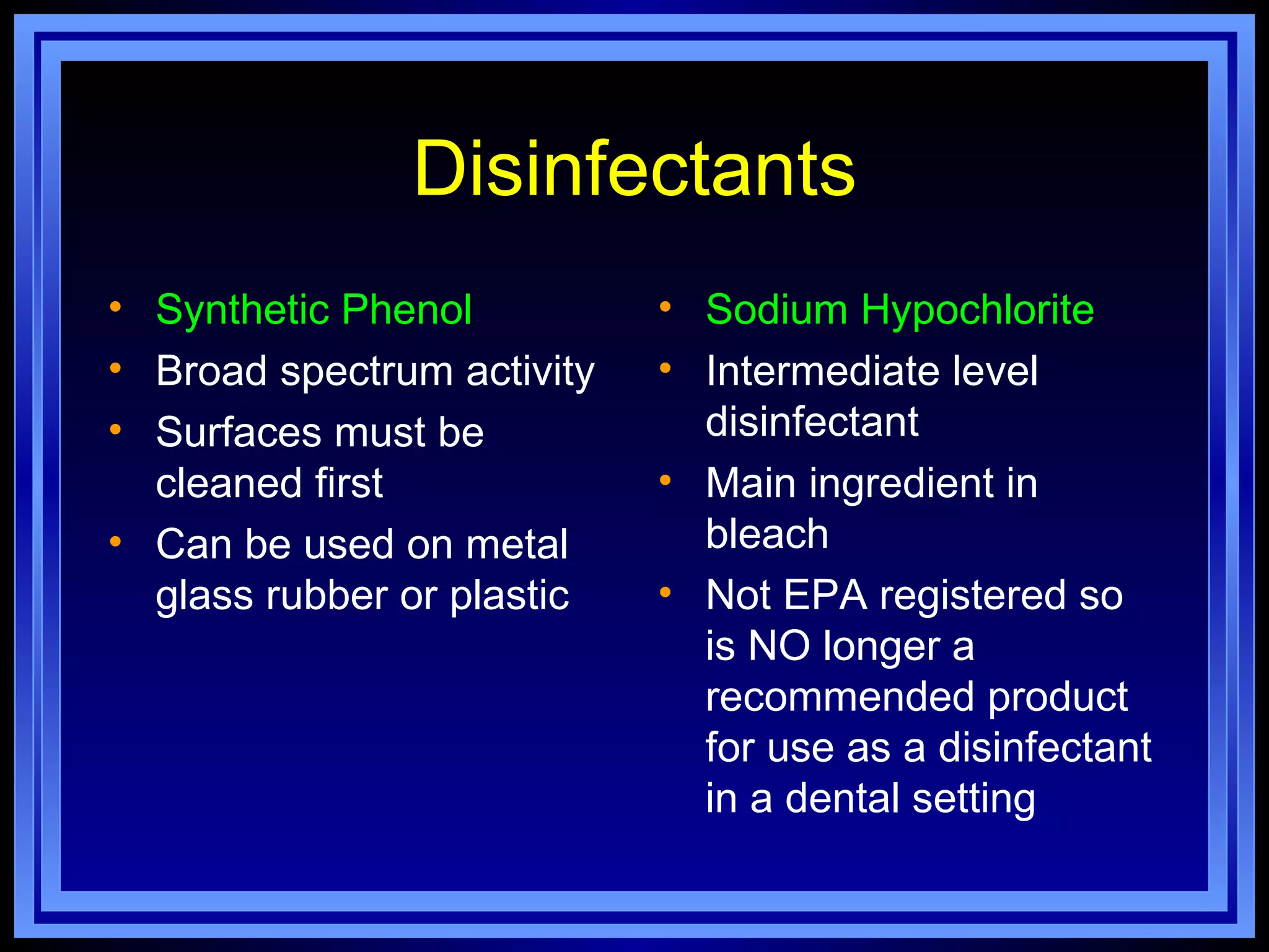 Disinfectants
• Synthetic Phenol          • Sodium Hypochlorite
• Broad spectrum activity   • Intermediate level
• Surfaces must be            disinfectant
  cleaned first             • Main ingredient in
• Can be used on metal        bleach
  glass rubber or plastic   • Not EPA registered so
                              is NO longer a
                              recommended product
                              for use as a disinfectant
                              in a dental setting
 