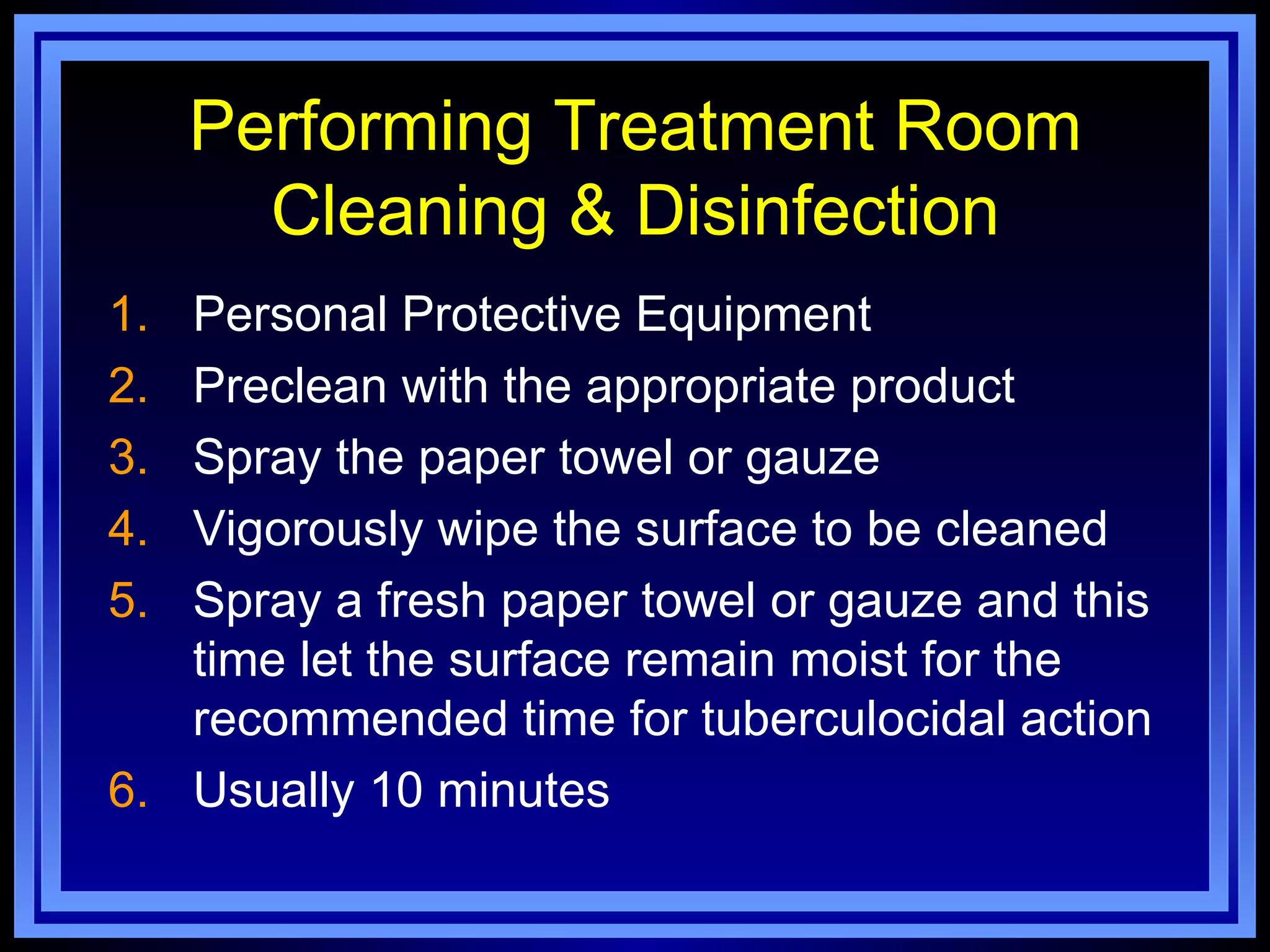 Performing Treatment Room
       Cleaning & Disinfection
1. Personal Protective Equipment
2. Preclean with the appropriate product
3. Spray the paper towel or gauze
4. Vigorously wipe the surface to be cleaned
5. Spray a fresh paper towel or gauze and this
   time let the surface remain moist for the
   recommended time for tuberculocidal action
6. Usually 10 minutes
 