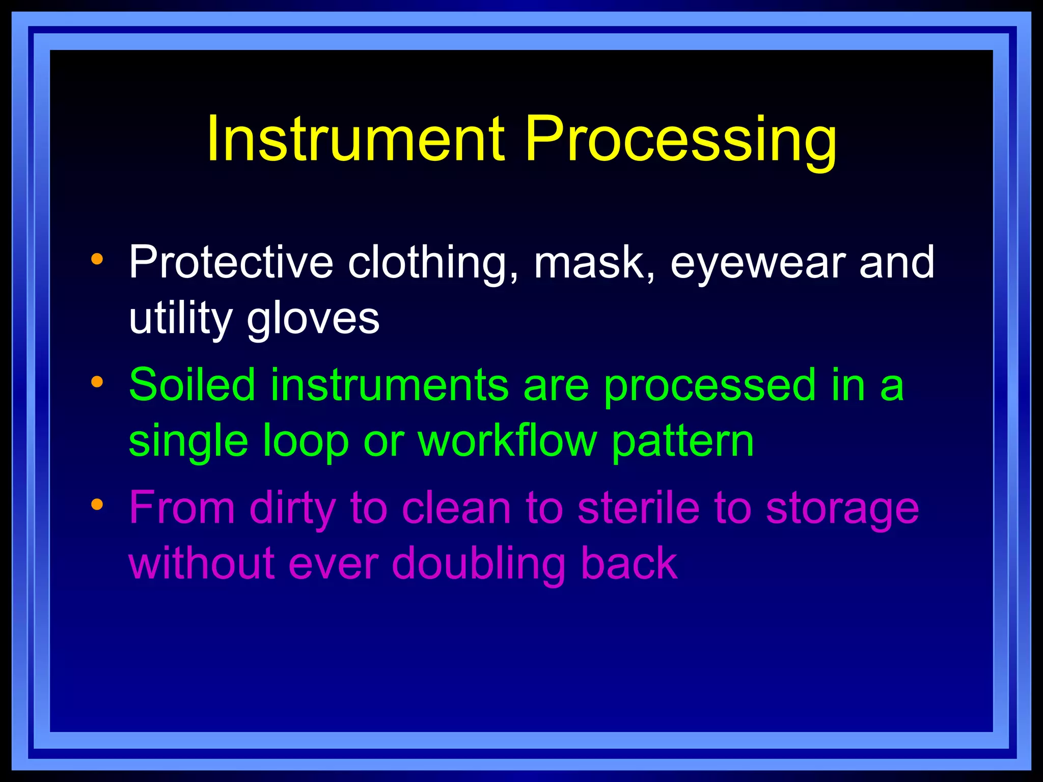 Instrument Processing
• Protective clothing, mask, eyewear and
  utility gloves
• Soiled instruments are processed in a
  single loop or workflow pattern
• From dirty to clean to sterile to storage
  without ever doubling back
 