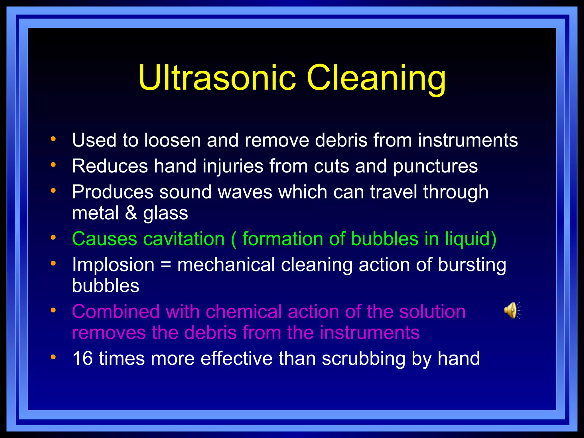 Ultrasonic Cleaning
• Used to loosen and remove debris from instruments
• Reduces hand injuries from cuts and punctures
• Produces sound waves which can travel through
  metal & glass
• Causes cavitation ( formation of bubbles in liquid)
• Implosion = mechanical cleaning action of bursting
  bubbles
• Combined with chemical action of the solution
  removes the debris from the instruments
• 16 times more effective than scrubbing by hand
 