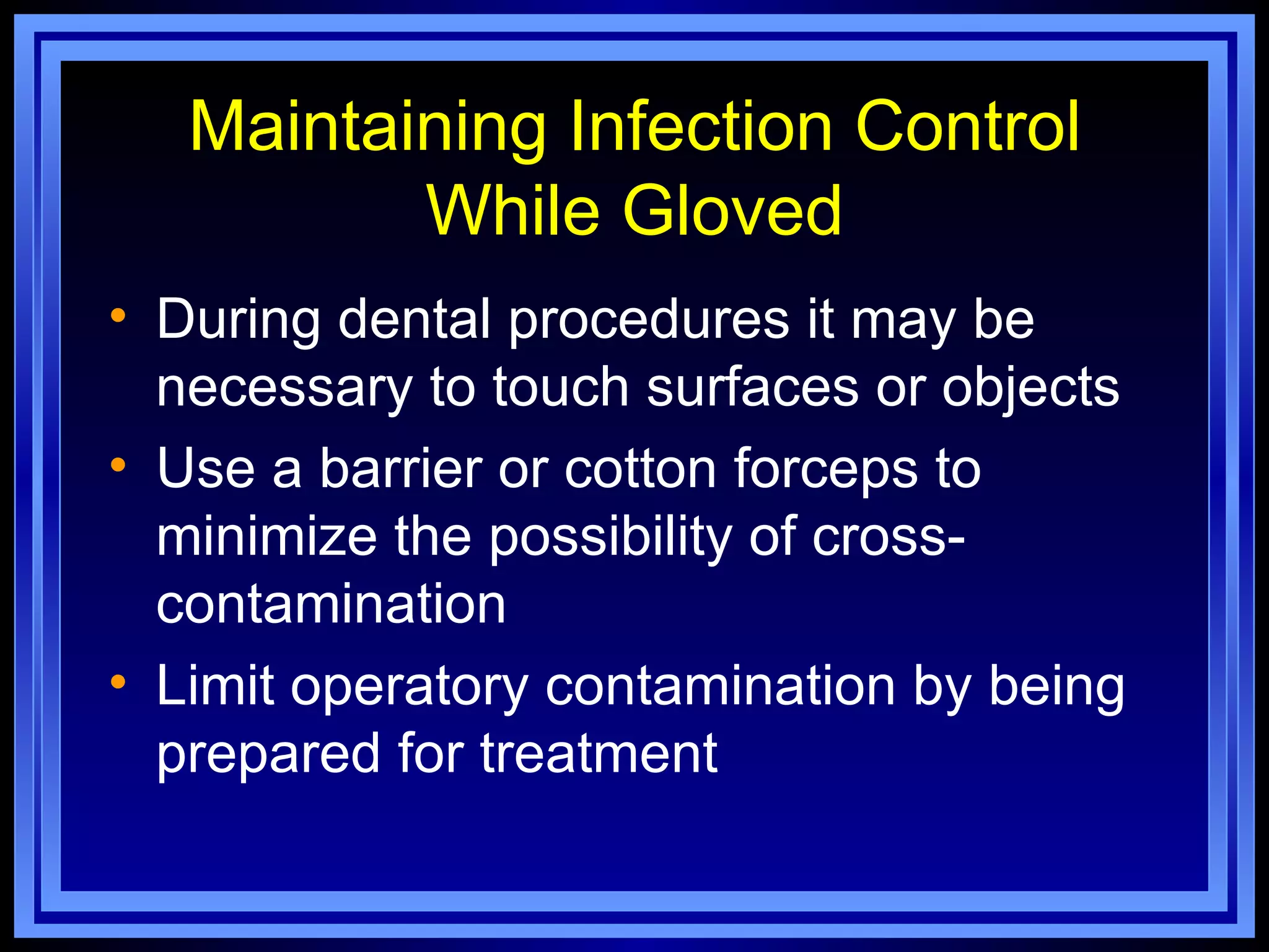 Maintaining Infection Control
          While Gloved
• During dental procedures it may be
  necessary to touch surfaces or objects
• Use a barrier or cotton forceps to
  minimize the possibility of cross-
  contamination
• Limit operatory contamination by being
  prepared for treatment
 