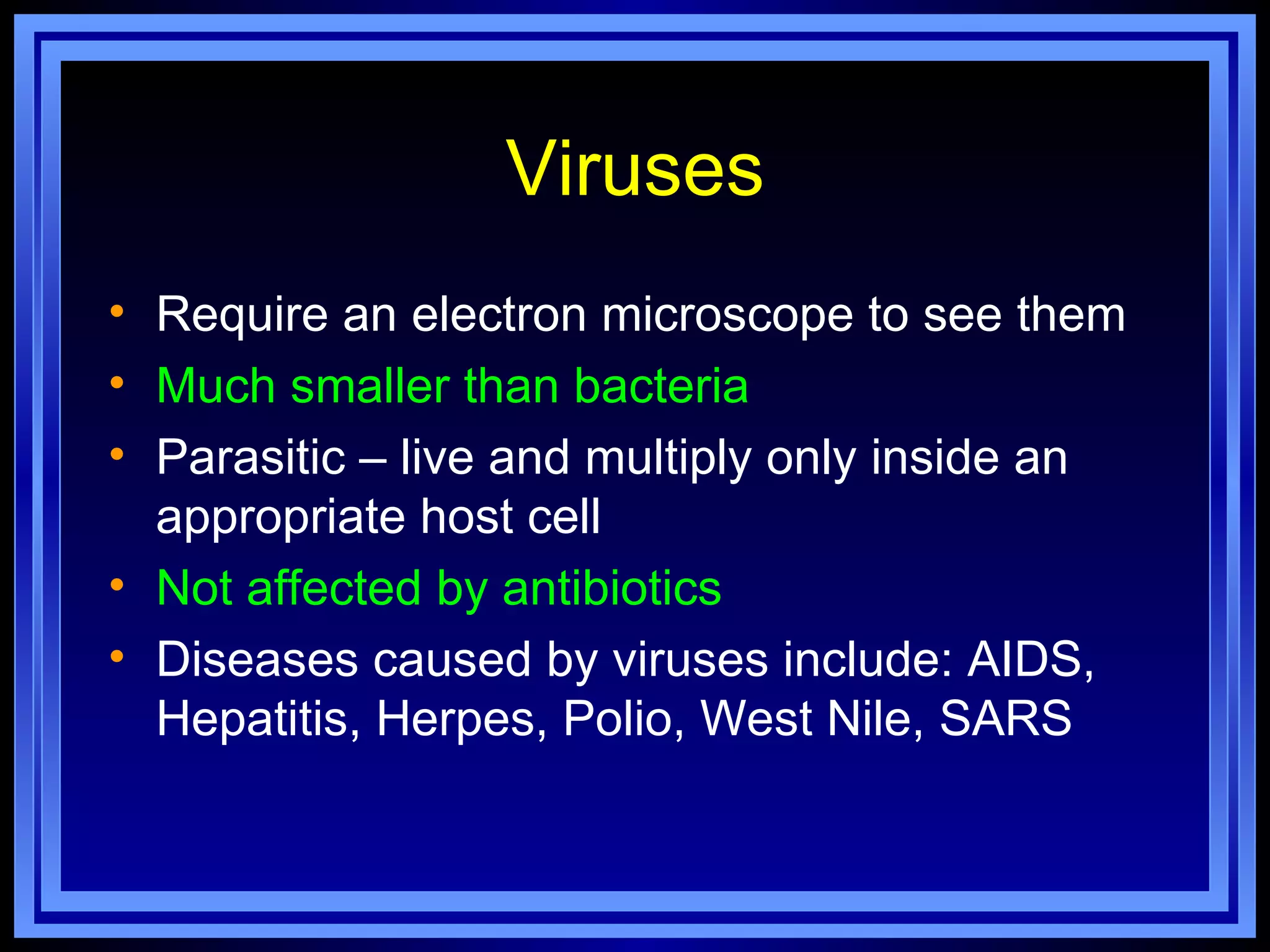 Viruses
• Require an electron microscope to see them
• Much smaller than bacteria
• Parasitic – live and multiply only inside an
  appropriate host cell
• Not affected by antibiotics
• Diseases caused by viruses include: AIDS,
  Hepatitis, Herpes, Polio, West Nile, SARS
 