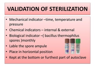 VALIDATION OF STERILIZATION
• Mechanical indicator –time, temperature and
pressure
• Chemical indicators – internal & external
• Biological indicator –( bacillus thermophilus
spores )monthly
• Lable the spore ampule
• Place in horizontal position
• Kept at the bottom or furthest part of autoclave
 