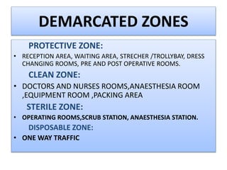 DEMARCATED ZONES
PROTECTIVE ZONE:
• RECEPTION AREA, WAITING AREA, STRECHER /TROLLYBAY, DRESS
CHANGING ROOMS, PRE AND POST OPERATIVE ROOMS.
CLEAN ZONE:
• DOCTORS AND NURSES ROOMS,ANAESTHESIA ROOM
,EQUIPMENT ROOM ,PACKING AREA
STERILE ZONE:
• OPERATING ROOMS,SCRUB STATION, ANAESTHESIA STATION.
DISPOSABLE ZONE:
• ONE WAY TRAFFIC
 