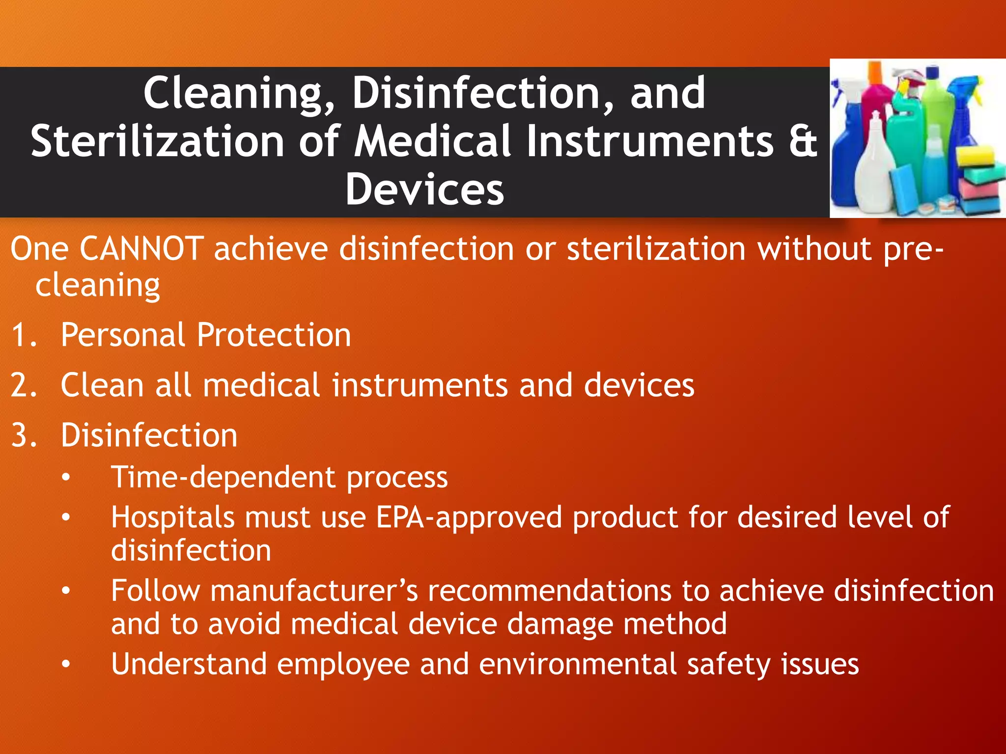 Cleaning, Disinfection, and
Sterilization of Medical Instruments &
Devices
One CANNOT achieve disinfection or sterilization without pre-
cleaning
1. Personal Protection
2. Clean all medical instruments and devices
3. Disinfection
• Time-dependent process
• Hospitals must use EPA-approved product for desired level of
disinfection
• Follow manufacturer’s recommendations to achieve disinfection
and to avoid medical device damage method
• Understand employee and environmental safety issues
 