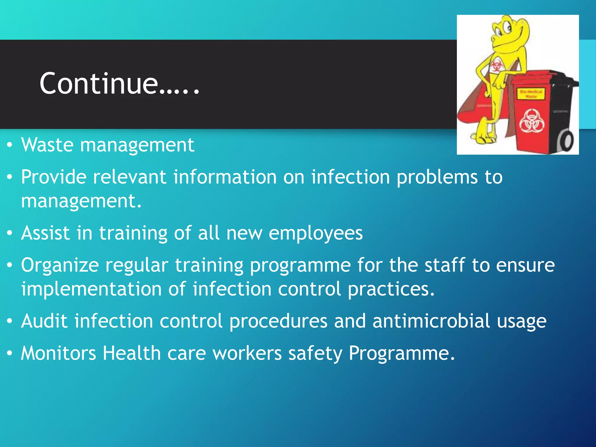 Continue…..
• Waste management
• Provide relevant information on infection problems to
management.
• Assist in training of all new employees
• Organize regular training programme for the staff to ensure
implementation of infection control practices.
• Audit infection control procedures and antimicrobial usage
• Monitors Health care workers safety Programme.
 