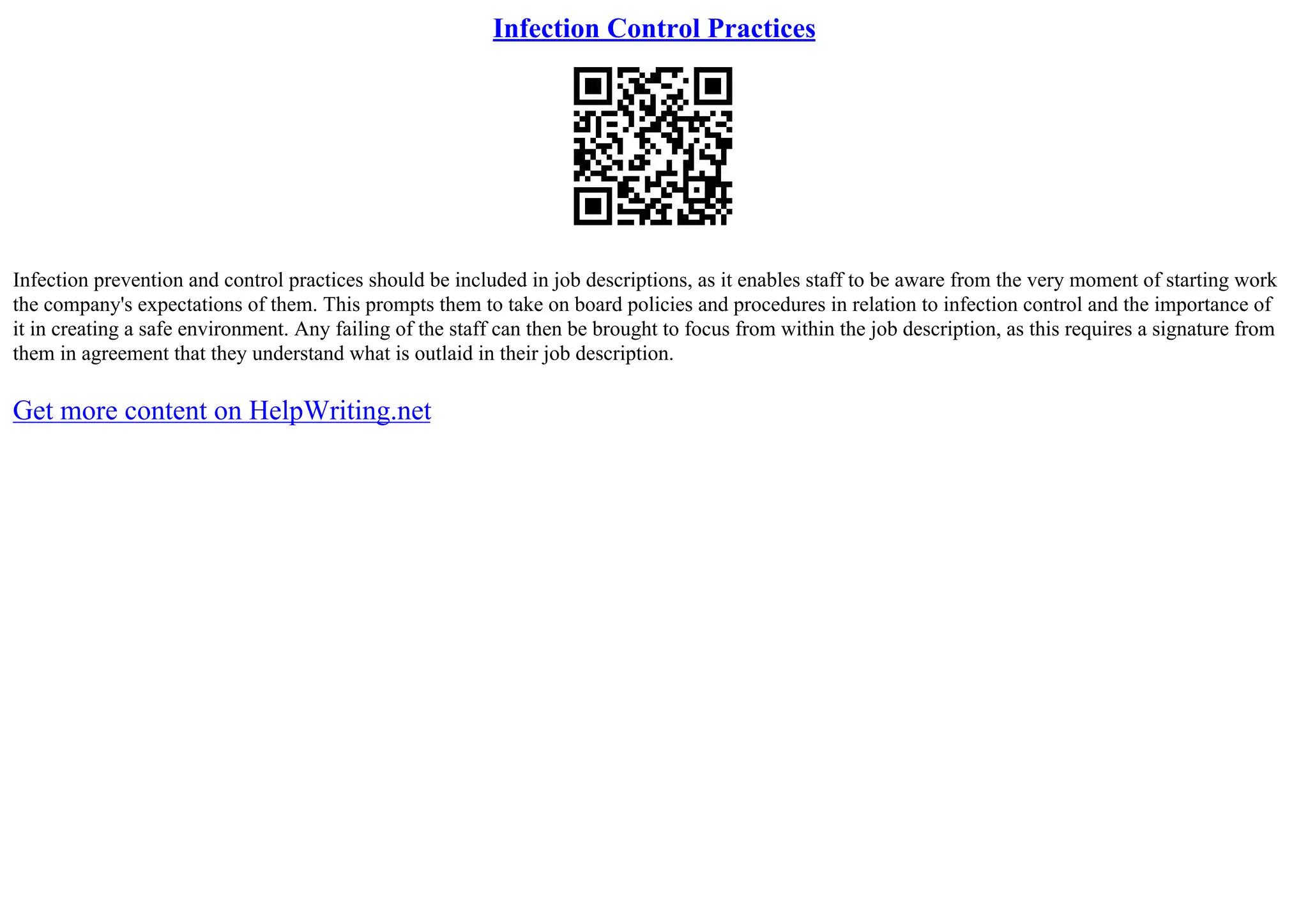 Infection Control Practices
Infection prevention and control practices should be included in job descriptions, as it enables staff to be aware from the very moment of starting work
the company's expectations of them. This prompts them to take on board policies and procedures in relation to infection control and the importance of
it in creating a safe environment. Any failing of the staff can then be brought to focus from within the job description, as this requires a signature from
them in agreement that they understand what is outlaid in their job description.
Get more content on HelpWriting.net