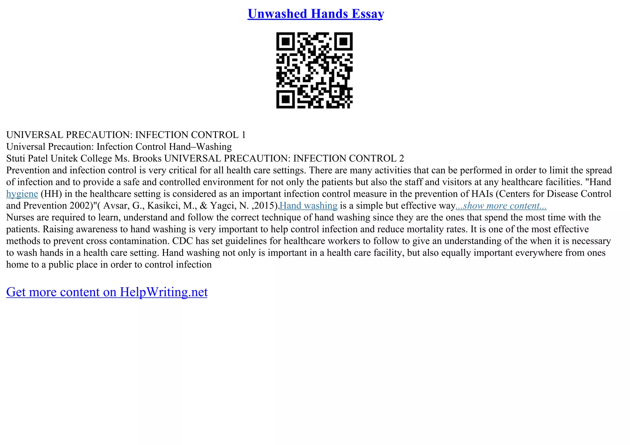 Unwashed Hands Essay
UNIVERSAL PRECAUTION: INFECTION CONTROL 1
Universal Precaution: Infection Control Hand–Washing
Stuti Patel Unitek College Ms. Brooks UNIVERSAL PRECAUTION: INFECTION CONTROL 2
Prevention and infection control is very critical for all health care settings. There are many activities that can be performed in order to limit the spread
of infection and to provide a safe and controlled environment for not only the patients but also the staff and visitors at any healthcare facilities. "Hand
hygiene (HH) in the healthcare setting is considered as an important infection control measure in the prevention of HAIs (Centers for Disease Control
and Prevention 2002)"( Avsar, G., Kasikci, M., & Yagci, N. ,2015).Hand washing is a simple but effective way...show more content...
Nurses are required to learn, understand and follow the correct technique of hand washing since they are the ones that spend the most time with the
patients. Raising awareness to hand washing is very important to help control infection and reduce mortality rates. It is one of the most effective
methods to prevent cross contamination. CDC has set guidelines for healthcare workers to follow to give an understanding of the when it is necessary
to wash hands in a health care setting. Hand washing not only is important in a health care facility, but also equally important everywhere from ones
home to a public place in order to control infection
Get more content on HelpWriting.net
