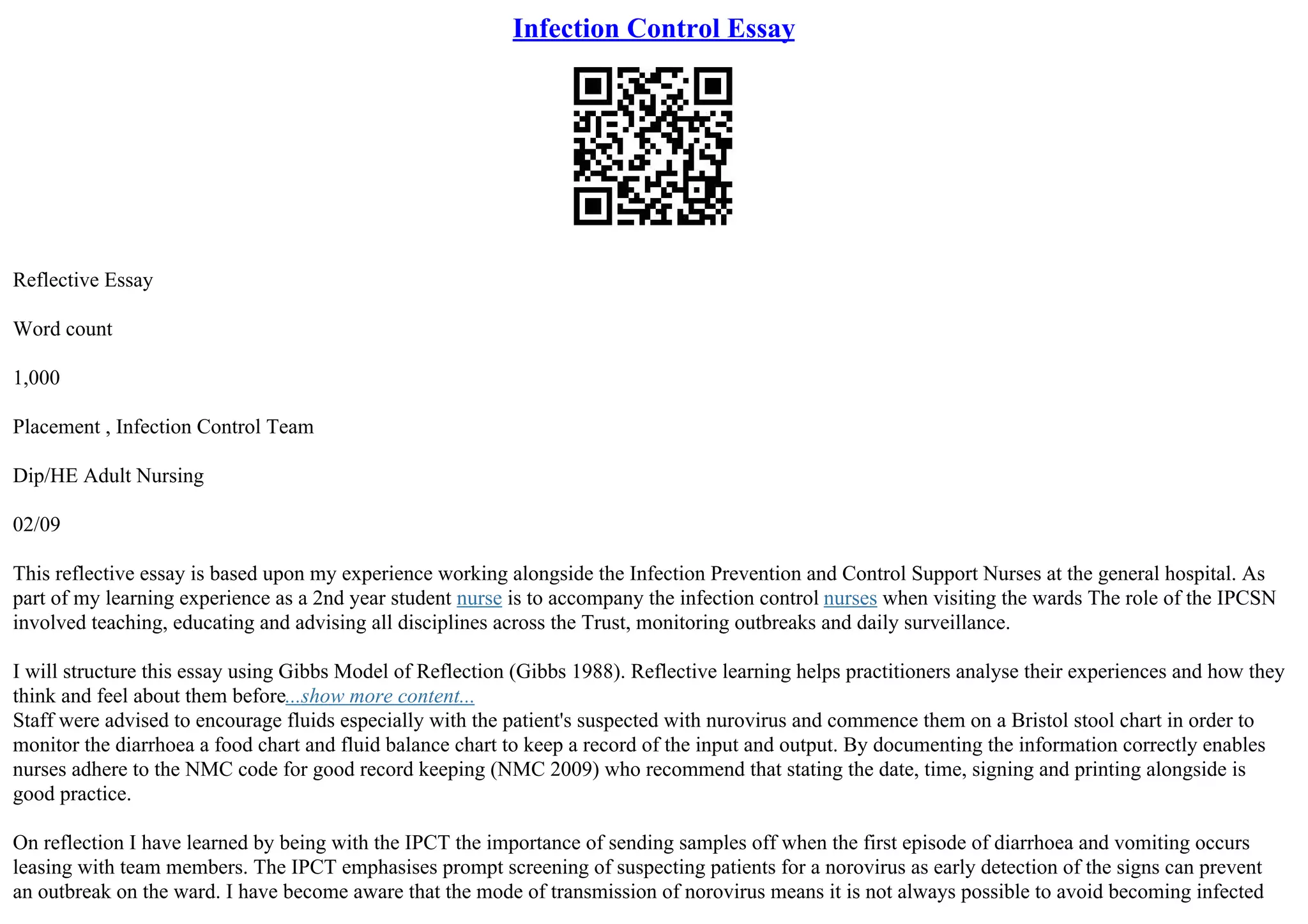 Infection Control Essay
Reflective Essay
Word count
1,000
Placement , Infection Control Team
Dip/HE Adult Nursing
02/09
This reflective essay is based upon my experience working alongside the Infection Prevention and Control Support Nurses at the general hospital. As
part of my learning experience as a 2nd year student nurse is to accompany the infection control nurses when visiting the wards The role of the IPCSN
involved teaching, educating and advising all disciplines across the Trust, monitoring outbreaks and daily surveillance.
I will structure this essay using Gibbs Model of Reflection (Gibbs 1988). Reflective learning helps practitioners analyse their experiences and how they
think and feel about them before...show more content...
Staff were advised to encourage fluids especially with the patient's suspected with nurovirus and commence them on a Bristol stool chart in order to
monitor the diarrhoea a food chart and fluid balance chart to keep a record of the input and output. By documenting the information correctly enables
nurses adhere to the NMC code for good record keeping (NMC 2009) who recommend that stating the date, time, signing and printing alongside is
good practice.
On reflection I have learned by being with the IPCT the importance of sending samples off when the first episode of diarrhoea and vomiting occurs
leasing with team members. The IPCT emphasises prompt screening of suspecting patients for a norovirus as early detection of the signs can prevent
an outbreak on the ward. I have become aware that the mode of transmission of norovirus means it is not always possible to avoid becoming infected
