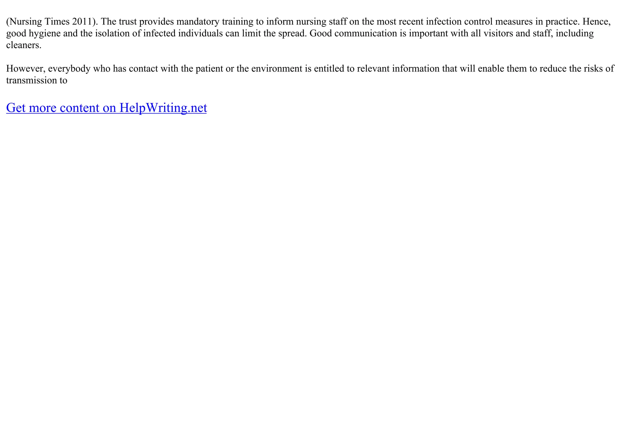 (Nursing Times 2011). The trust provides mandatory training to inform nursing staff on the most recent infection control measures in practice. Hence,
good hygiene and the isolation of infected individuals can limit the spread. Good communication is important with all visitors and staff, including
cleaners.
However, everybody who has contact with the patient or the environment is entitled to relevant information that will enable them to reduce the risks of
transmission to
Get more content on HelpWriting.net