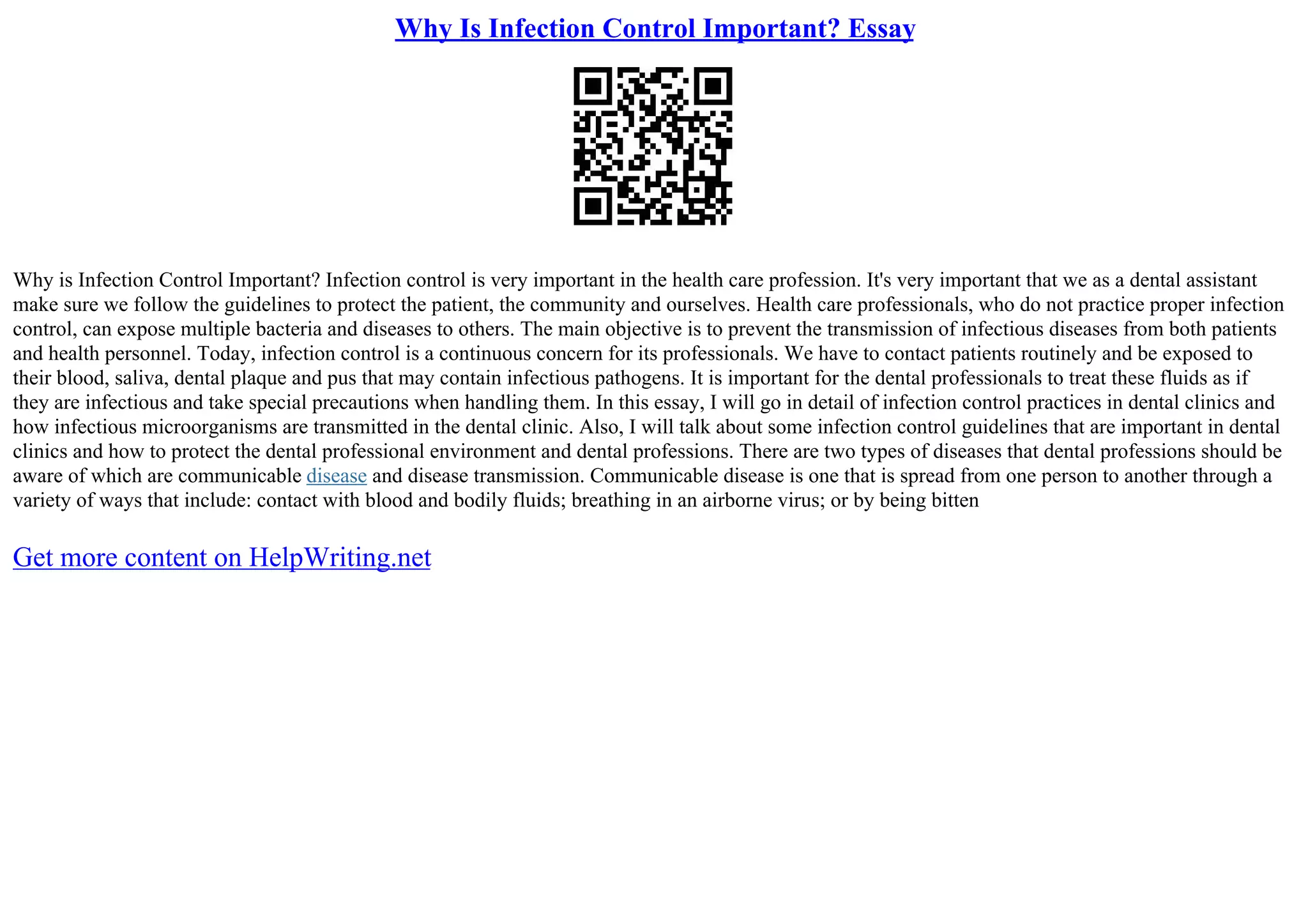 Why Is Infection Control Important? Essay
Why is Infection Control Important? Infection control is very important in the health care profession. It's very important that we as a dental assistant
make sure we follow the guidelines to protect the patient, the community and ourselves. Health care professionals, who do not practice proper infection
control, can expose multiple bacteria and diseases to others. The main objective is to prevent the transmission of infectious diseases from both patients
and health personnel. Today, infection control is a continuous concern for its professionals. We have to contact patients routinely and be exposed to
their blood, saliva, dental plaque and pus that may contain infectious pathogens. It is important for the dental professionals to treat these fluids as if
they are infectious and take special precautions when handling them. In this essay, I will go in detail of infection control practices in dental clinics and
how infectious microorganisms are transmitted in the dental clinic. Also, I will talk about some infection control guidelines that are important in dental
clinics and how to protect the dental professional environment and dental professions. There are two types of diseases that dental professions should be
aware of which are communicable disease and disease transmission. Communicable disease is one that is spread from one person to another through a
variety of ways that include: contact with blood and bodily fluids; breathing in an airborne virus; or by being bitten
Get more content on HelpWriting.net