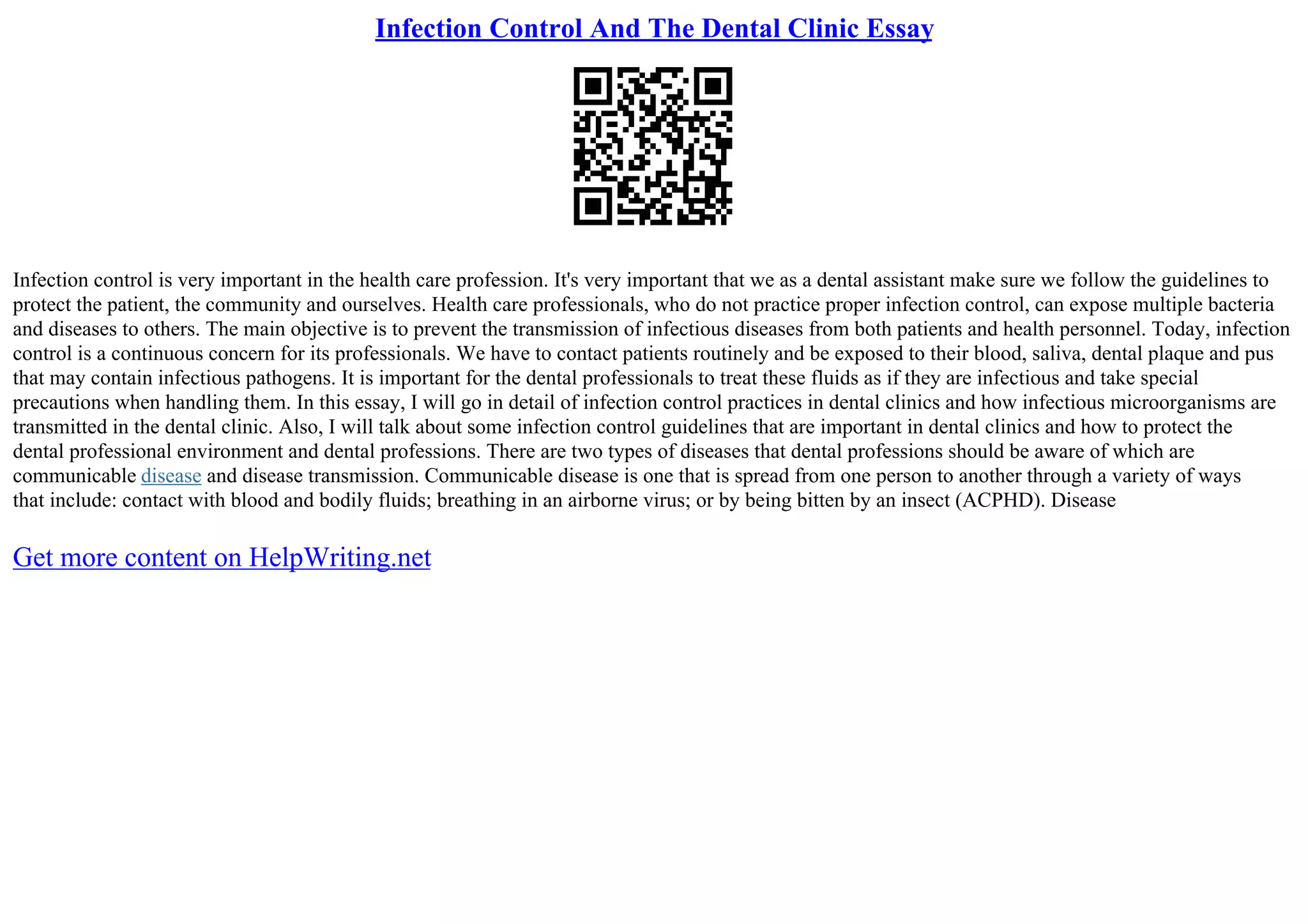 Infection Control And The Dental Clinic Essay
Infection control is very important in the health care profession. It's very important that we as a dental assistant make sure we follow the guidelines to
protect the patient, the community and ourselves. Health care professionals, who do not practice proper infection control, can expose multiple bacteria
and diseases to others. The main objective is to prevent the transmission of infectious diseases from both patients and health personnel. Today, infection
control is a continuous concern for its professionals. We have to contact patients routinely and be exposed to their blood, saliva, dental plaque and pus
that may contain infectious pathogens. It is important for the dental professionals to treat these fluids as if they are infectious and take special
precautions when handling them. In this essay, I will go in detail of infection control practices in dental clinics and how infectious microorganisms are
transmitted in the dental clinic. Also, I will talk about some infection control guidelines that are important in dental clinics and how to protect the
dental professional environment and dental professions. There are two types of diseases that dental professions should be aware of which are
communicable disease and disease transmission. Communicable disease is one that is spread from one person to another through a variety of ways
that include: contact with blood and bodily fluids; breathing in an airborne virus; or by being bitten by an insect (ACPHD). Disease
Get more content on HelpWriting.net