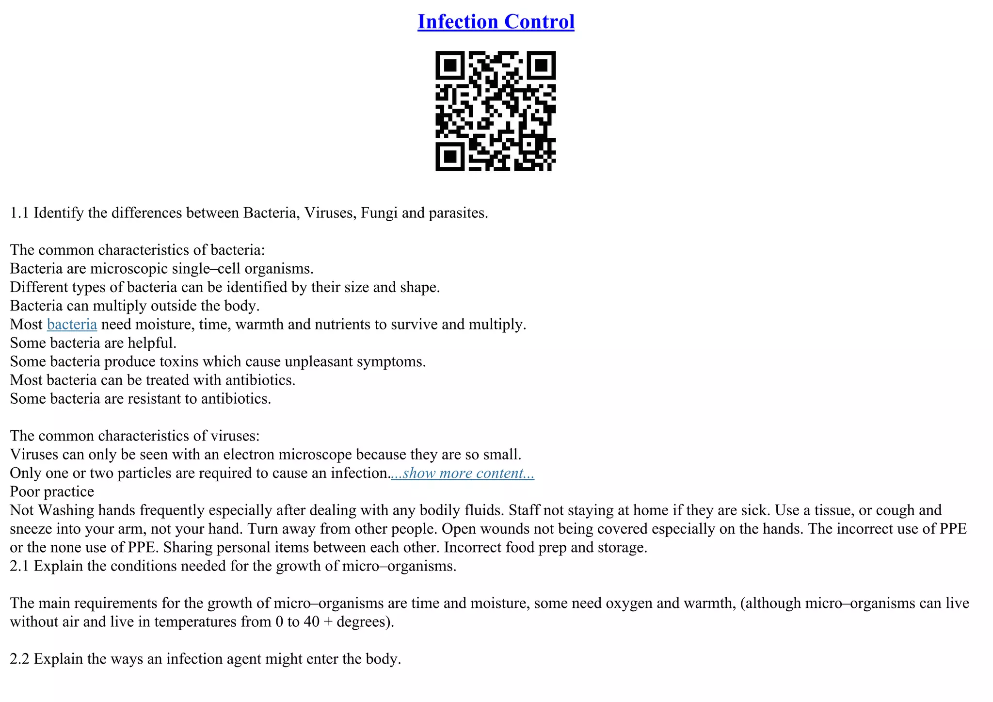 Infection Control
1.1 Identify the differences between Bacteria, Viruses, Fungi and parasites.
The common characteristics of bacteria:
Bacteria are microscopic single–cell organisms.
Different types of bacteria can be identified by their size and shape.
Bacteria can multiply outside the body.
Most bacteria need moisture, time, warmth and nutrients to survive and multiply.
Some bacteria are helpful.
Some bacteria produce toxins which cause unpleasant symptoms.
Most bacteria can be treated with antibiotics.
Some bacteria are resistant to antibiotics.
The common characteristics of viruses:
Viruses can only be seen with an electron microscope because they are so small.
Only one or two particles are required to cause an infection....show more content...
Poor practice
Not Washing hands frequently especially after dealing with any bodily fluids. Staff not staying at home if they are sick. Use a tissue, or cough and
sneeze into your arm, not your hand. Turn away from other people. Open wounds not being covered especially on the hands. The incorrect use of PPE
or the none use of PPE. Sharing personal items between each other. Incorrect food prep and storage.
2.1 Explain the conditions needed for the growth of micro–organisms.
The main requirements for the growth of micro–organisms are time and moisture, some need oxygen and warmth, (although micro–organisms can live
without air and live in temperatures from 0 to 40 + degrees).
2.2 Explain the ways an infection agent might enter the body.