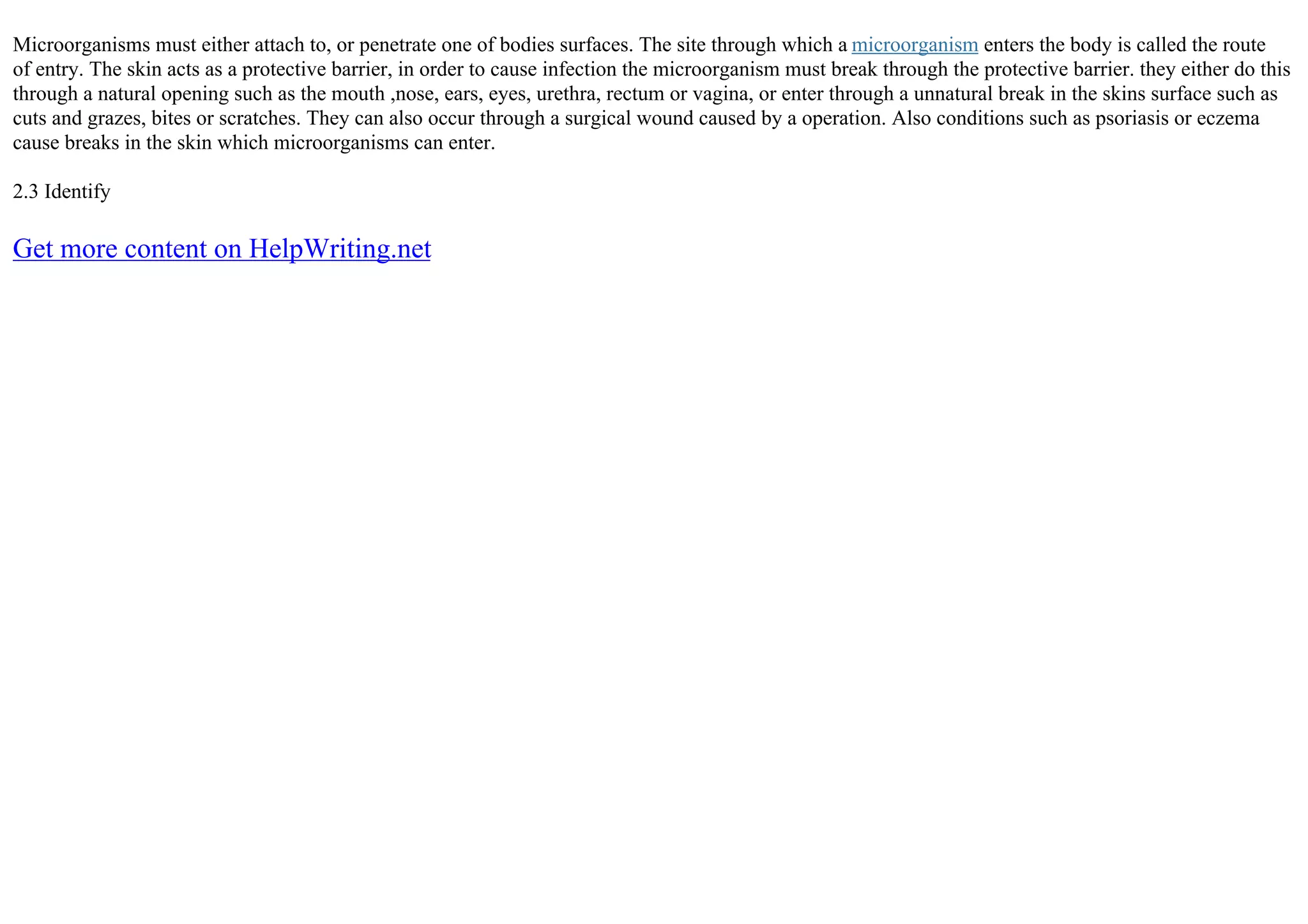 Microorganisms must either attach to, or penetrate one of bodies surfaces. The site through which a microorganism enters the body is called the route
of entry. The skin acts as a protective barrier, in order to cause infection the microorganism must break through the protective barrier. they either do this
through a natural opening such as the mouth ,nose, ears, eyes, urethra, rectum or vagina, or enter through a unnatural break in the skins surface such as
cuts and grazes, bites or scratches. They can also occur through a surgical wound caused by a operation. Also conditions such as psoriasis or eczema
cause breaks in the skin which microorganisms can enter.
2.3 Identify
Get more content on HelpWriting.net