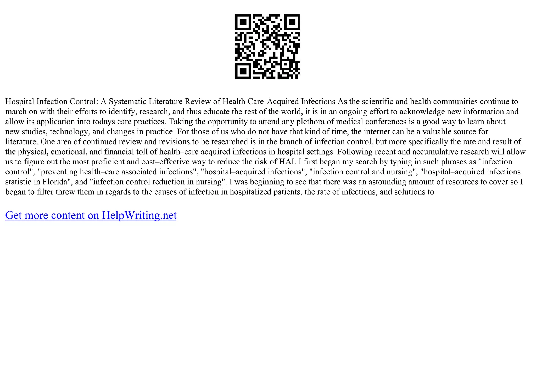 Hospital Infection Control: A Systematic Literature Review of Health Care–Acquired Infections As the scientific and health communities continue to
march on with their efforts to identify, research, and thus educate the rest of the world, it is in an ongoing effort to acknowledge new information and
allow its application into todays care practices. Taking the opportunity to attend any plethora of medical conferences is a good way to learn about
new studies, technology, and changes in practice. For those of us who do not have that kind of time, the internet can be a valuable source for
literature. One area of continued review and revisions to be researched is in the branch of infection control, but more specifically the rate and result of
the physical, emotional, and financial toll of health–care acquired infections in hospital settings. Following recent and accumulative research will allow
us to figure out the most proficient and cost–effective way to reduce the risk of HAI. I first began my search by typing in such phrases as "infection
control", "preventing health–care associated infections", "hospital–acquired infections", "infection control and nursing", "hospital–acquired infections
statistic in Florida", and "infection control reduction in nursing". I was beginning to see that there was an astounding amount of resources to cover so I
began to filter threw them in regards to the causes of infection in hospitalized patients, the rate of infections, and solutions to
Get more content on HelpWriting.net