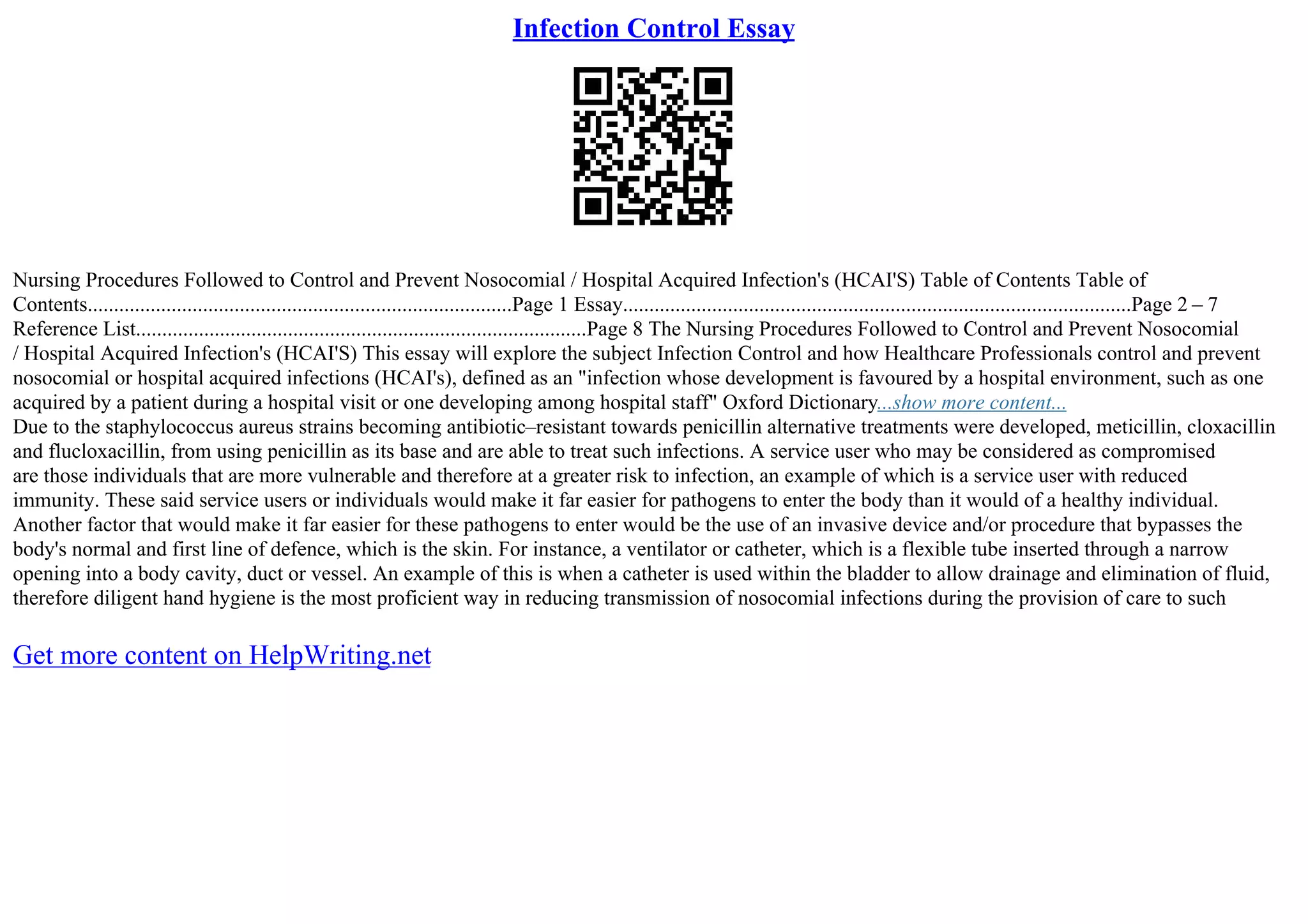 Infection Control Essay
Nursing Procedures Followed to Control and Prevent Nosocomial / Hospital Acquired Infection's (HCAI'S) Table of Contents Table of
Contents.................................................................................Page 1 Essay.................................................................................................Page 2 – 7
Reference List......................................................................................Page 8 The Nursing Procedures Followed to Control and Prevent Nosocomial
/ Hospital Acquired Infection's (HCAI'S) This essay will explore the subject Infection Control and how Healthcare Professionals control and prevent
nosocomial or hospital acquired infections (HCAI's), defined as an "infection whose development is favoured by a hospital environment, such as one
acquired by a patient during a hospital visit or one developing among hospital staff" Oxford Dictionary...show more content...
Due to the staphylococcus aureus strains becoming antibiotic–resistant towards penicillin alternative treatments were developed, meticillin, cloxacillin
and flucloxacillin, from using penicillin as its base and are able to treat such infections. A service user who may be considered as compromised
are those individuals that are more vulnerable and therefore at a greater risk to infection, an example of which is a service user with reduced
immunity. These said service users or individuals would make it far easier for pathogens to enter the body than it would of a healthy individual.
Another factor that would make it far easier for these pathogens to enter would be the use of an invasive device and/or procedure that bypasses the
body's normal and first line of defence, which is the skin. For instance, a ventilator or catheter, which is a flexible tube inserted through a narrow
opening into a body cavity, duct or vessel. An example of this is when a catheter is used within the bladder to allow drainage and elimination of fluid,
therefore diligent hand hygiene is the most proficient way in reducing transmission of nosocomial infections during the provision of care to such
Get more content on HelpWriting.net