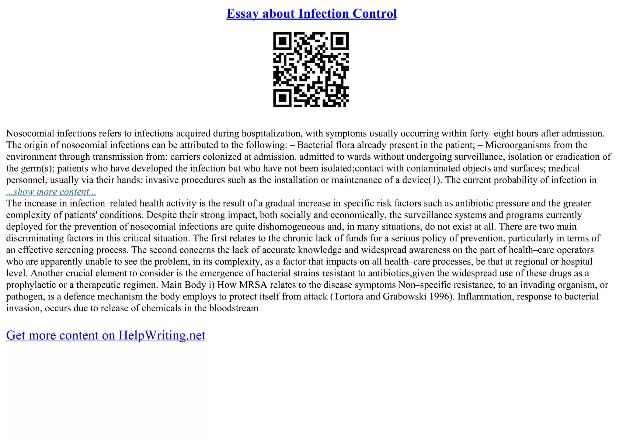 Essay about Infection Control
Nosocomial infections refers to infections acquired during hospitalization, with symptoms usually occurring within forty–eight hours after admission.
The origin of nosocomial infections can be attributed to the following: – Bacterial flora already present in the patient; – Microorganisms from the
environment through transmission from: carriers colonized at admission, admitted to wards without undergoing surveillance, isolation or eradication of
the germ(s); patients who have developed the infection but who have not been isolated;contact with contaminated objects and surfaces; medical
personnel, usually via their hands; invasive procedures such as the installation or maintenance of a device(1). The current probability of infection in
...show more content...
The increase in infection–related health activity is the result of a gradual increase in specific risk factors such as antibiotic pressure and the greater
complexity of patients' conditions. Despite their strong impact, both socially and economically, the surveillance systems and programs currently
deployed for the prevention of nosocomial infections are quite dishomogeneous and, in many situations, do not exist at all. There are two main
discriminating factors in this critical situation. The first relates to the chronic lack of funds for a serious policy of prevention, particularly in terms of
an effective screening process. The second concerns the lack of accurate knowledge and widespread awareness on the part of health–care operators
who are apparently unable to see the problem, in its complexity, as a factor that impacts on all health–care processes, be that at regional or hospital
level. Another crucial element to consider is the emergence of bacterial strains resistant to antibiotics,given the widespread use of these drugs as a
prophylactic or a therapeutic regimen. Main Body i) How MRSA relates to the disease symptoms Non–specific resistance, to an invading organism, or
pathogen, is a defence mechanism the body employs to protect itself from attack (Tortora and Grabowski 1996). Inflammation, response to bacterial
invasion, occurs due to release of chemicals in the bloodstream
Get more content on HelpWriting.net