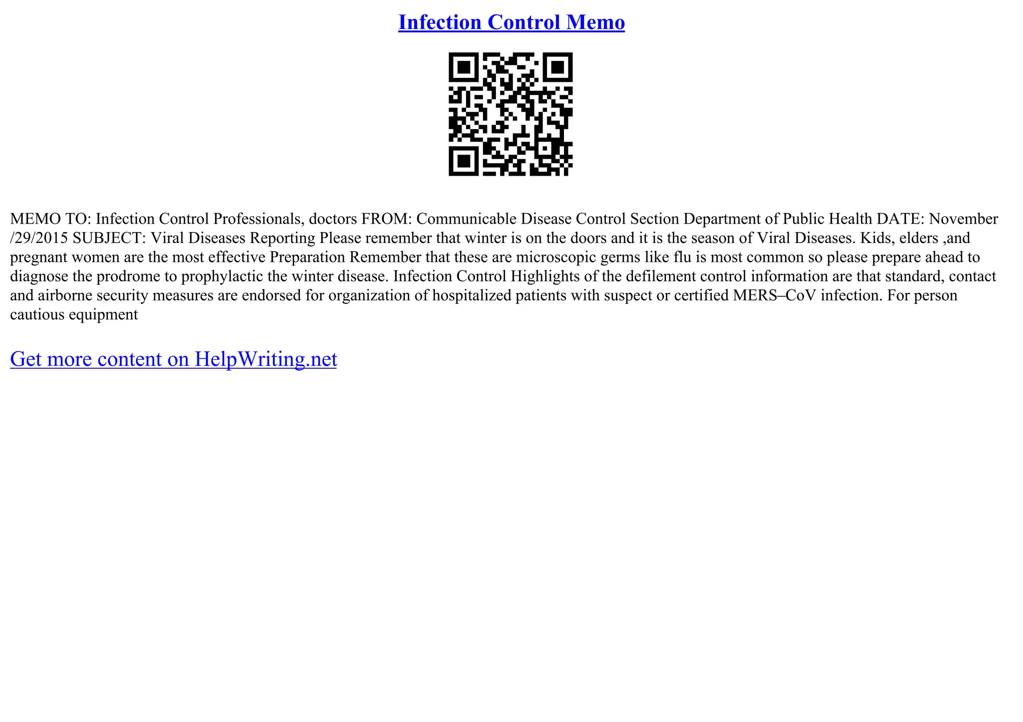 Infection Control Memo
MEMO TO: Infection Control Professionals, doctors FROM: Communicable Disease Control Section Department of Public Health DATE: November
/29/2015 SUBJECT: Viral Diseases Reporting Please remember that winter is on the doors and it is the season of Viral Diseases. Kids, elders ,and
pregnant women are the most effective Preparation Remember that these are microscopic germs like flu is most common so please prepare ahead to
diagnose the prodrome to prophylactic the winter disease. Infection Control Highlights of the defilement control information are that standard, contact
and airborne security measures are endorsed for organization of hospitalized patients with suspect or certified MERS–CoV infection. For person
cautious equipment
Get more content on HelpWriting.net