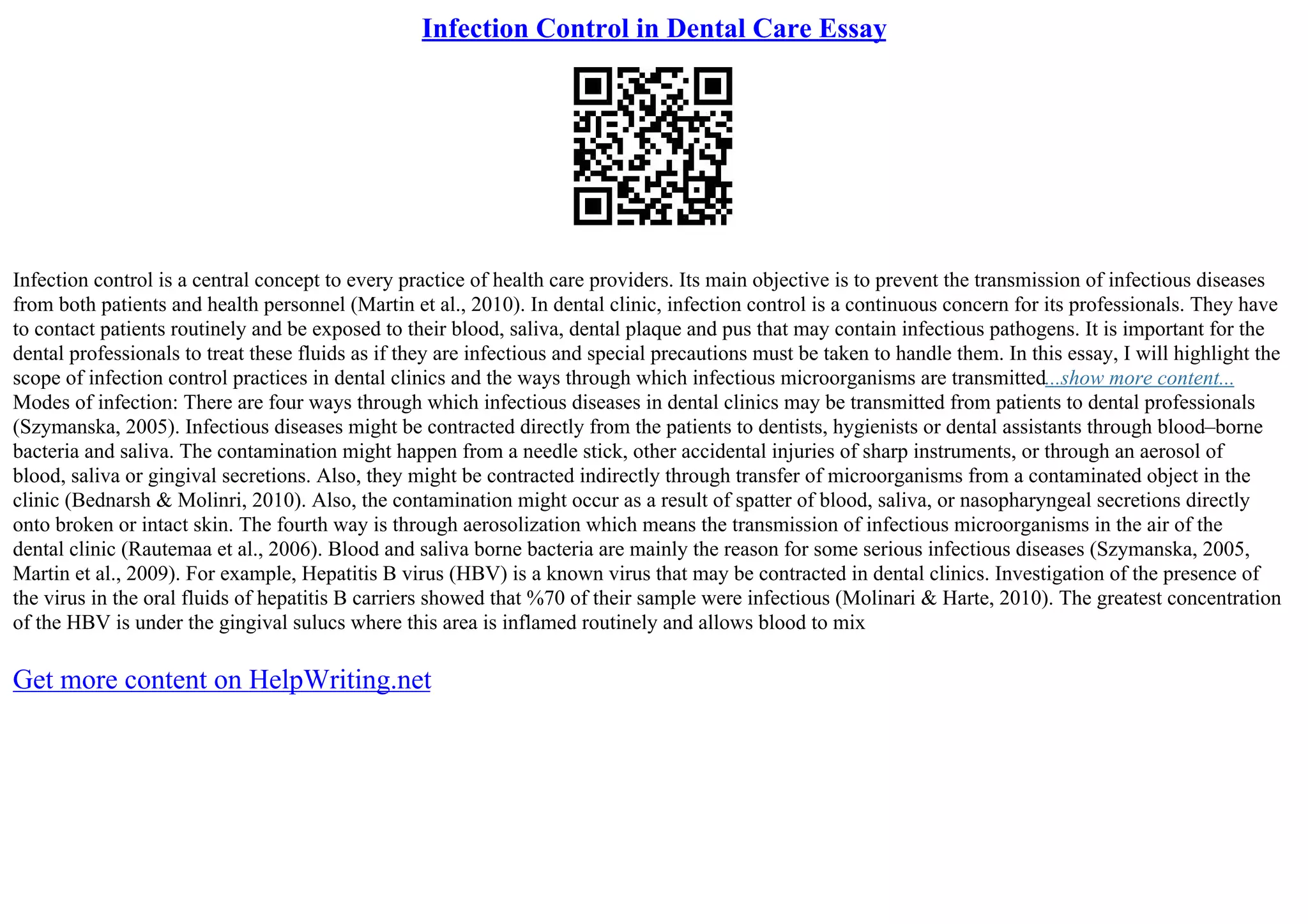 Infection Control in Dental Care Essay
Infection control is a central concept to every practice of health care providers. Its main objective is to prevent the transmission of infectious diseases
from both patients and health personnel (Martin et al., 2010). In dental clinic, infection control is a continuous concern for its professionals. They have
to contact patients routinely and be exposed to their blood, saliva, dental plaque and pus that may contain infectious pathogens. It is important for the
dental professionals to treat these fluids as if they are infectious and special precautions must be taken to handle them. In this essay, I will highlight the
scope of infection control practices in dental clinics and the ways through which infectious microorganisms are transmitted...show more content...
Modes of infection: There are four ways through which infectious diseases in dental clinics may be transmitted from patients to dental professionals
(Szymanska, 2005). Infectious diseases might be contracted directly from the patients to dentists, hygienists or dental assistants through blood–borne
bacteria and saliva. The contamination might happen from a needle stick, other accidental injuries of sharp instruments, or through an aerosol of
blood, saliva or gingival secretions. Also, they might be contracted indirectly through transfer of microorganisms from a contaminated object in the
clinic (Bednarsh & Molinri, 2010). Also, the contamination might occur as a result of spatter of blood, saliva, or nasopharyngeal secretions directly
onto broken or intact skin. The fourth way is through aerosolization which means the transmission of infectious microorganisms in the air of the
dental clinic (Rautemaa et al., 2006). Blood and saliva borne bacteria are mainly the reason for some serious infectious diseases (Szymanska, 2005,
Martin et al., 2009). For example, Hepatitis B virus (HBV) is a known virus that may be contracted in dental clinics. Investigation of the presence of
the virus in the oral fluids of hepatitis B carriers showed that %70 of their sample were infectious (Molinari & Harte, 2010). The greatest concentration
of the HBV is under the gingival sulucs where this area is inflamed routinely and allows blood to mix
Get more content on HelpWriting.net