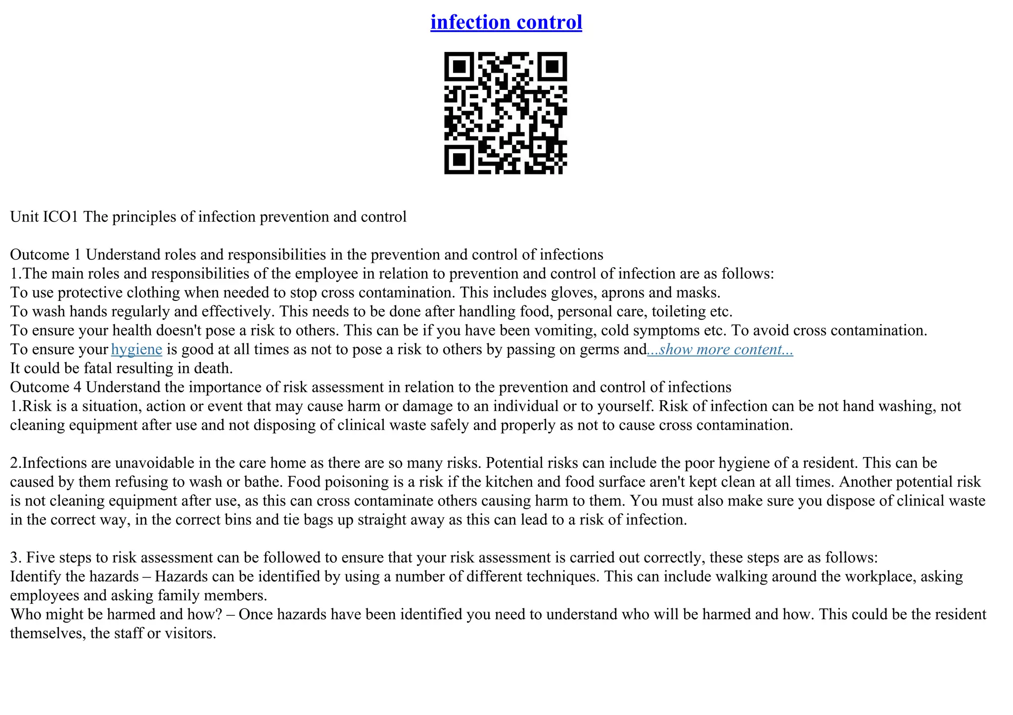 infection control
Unit ICO1 The principles of infection prevention and control
Outcome 1 Understand roles and responsibilities in the prevention and control of infections
1.The main roles and responsibilities of the employee in relation to prevention and control of infection are as follows:
To use protective clothing when needed to stop cross contamination. This includes gloves, aprons and masks.
To wash hands regularly and effectively. This needs to be done after handling food, personal care, toileting etc.
To ensure your health doesn't pose a risk to others. This can be if you have been vomiting, cold symptoms etc. To avoid cross contamination.
To ensure your hygiene is good at all times as not to pose a risk to others by passing on germs and...show more content...
It could be fatal resulting in death.
Outcome 4 Understand the importance of risk assessment in relation to the prevention and control of infections
1.Risk is a situation, action or event that may cause harm or damage to an individual or to yourself. Risk of infection can be not hand washing, not
cleaning equipment after use and not disposing of clinical waste safely and properly as not to cause cross contamination.
2.Infections are unavoidable in the care home as there are so many risks. Potential risks can include the poor hygiene of a resident. This can be
caused by them refusing to wash or bathe. Food poisoning is a risk if the kitchen and food surface aren't kept clean at all times. Another potential risk
is not cleaning equipment after use, as this can cross contaminate others causing harm to them. You must also make sure you dispose of clinical waste
in the correct way, in the correct bins and tie bags up straight away as this can lead to a risk of infection.
3. Five steps to risk assessment can be followed to ensure that your risk assessment is carried out correctly, these steps are as follows:
Identify the hazards – Hazards can be identified by using a number of different techniques. This can include walking around the workplace, asking
employees and asking family members.
Who might be harmed and how? – Once hazards have been identified you need to understand who will be harmed and how. This could be the resident
themselves, the staff or visitors.