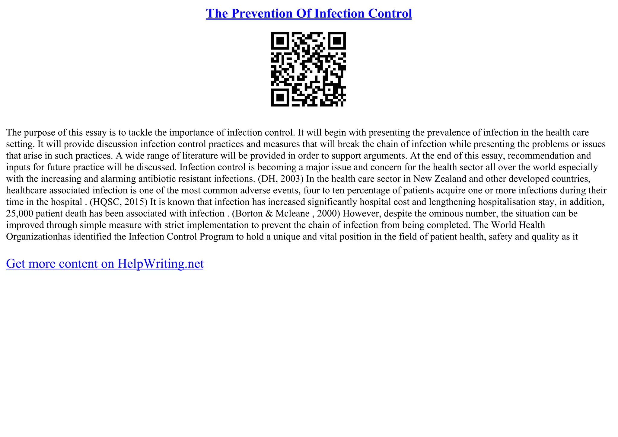 The Prevention Of Infection Control
The purpose of this essay is to tackle the importance of infection control. It will begin with presenting the prevalence of infection in the health care
setting. It will provide discussion infection control practices and measures that will break the chain of infection while presenting the problems or issues
that arise in such practices. A wide range of literature will be provided in order to support arguments. At the end of this essay, recommendation and
inputs for future practice will be discussed. Infection control is becoming a major issue and concern for the health sector all over the world especially
with the increasing and alarming antibiotic resistant infections. (DH, 2003) In the health care sector in New Zealand and other developed countries,
healthcare associated infection is one of the most common adverse events, four to ten percentage of patients acquire one or more infections during their
time in the hospital . (HQSC, 2015) It is known that infection has increased significantly hospital cost and lengthening hospitalisation stay, in addition,
25,000 patient death has been associated with infection . (Borton & Mcleane , 2000) However, despite the ominous number, the situation can be
improved through simple measure with strict implementation to prevent the chain of infection from being completed. The World Health
Organizationhas identified the Infection Control Program to hold a unique and vital position in the field of patient health, safety and quality as it
Get more content on HelpWriting.net