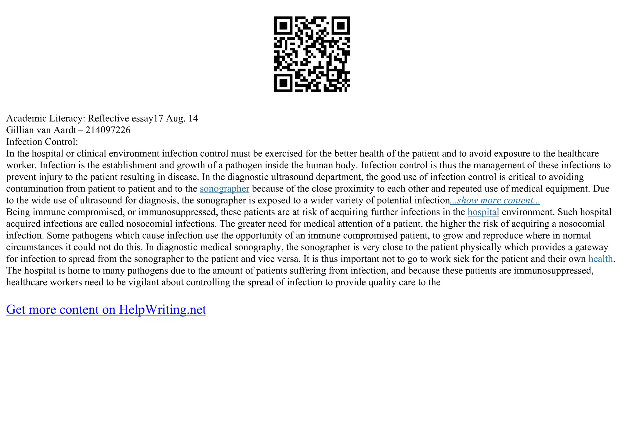 Academic Literacy: Reflective essay17 Aug. 14
Gillian van Aardt – 214097226
Infection Control:
In the hospital or clinical environment infection control must be exercised for the better health of the patient and to avoid exposure to the healthcare
worker. Infection is the establishment and growth of a pathogen inside the human body. Infection control is thus the management of these infections to
prevent injury to the patient resulting in disease. In the diagnostic ultrasound department, the good use of infection control is critical to avoiding
contamination from patient to patient and to the sonographer because of the close proximity to each other and repeated use of medical equipment. Due
to the wide use of ultrasound for diagnosis, the sonographer is exposed to a wider variety of potential infection...show more content...
Being immune compromised, or immunosuppressed, these patients are at risk of acquiring further infections in the hospital environment. Such hospital
acquired infections are called nosocomial infections. The greater need for medical attention of a patient, the higher the risk of acquiring a nosocomial
infection. Some pathogens which cause infection use the opportunity of an immune compromised patient, to grow and reproduce where in normal
circumstances it could not do this. In diagnostic medical sonography, the sonographer is very close to the patient physically which provides a gateway
for infection to spread from the sonographer to the patient and vice versa. It is thus important not to go to work sick for the patient and their own health.
The hospital is home to many pathogens due to the amount of patients suffering from infection, and because these patients are immunosuppressed,
healthcare workers need to be vigilant about controlling the spread of infection to provide quality care to the
Get more content on HelpWriting.net