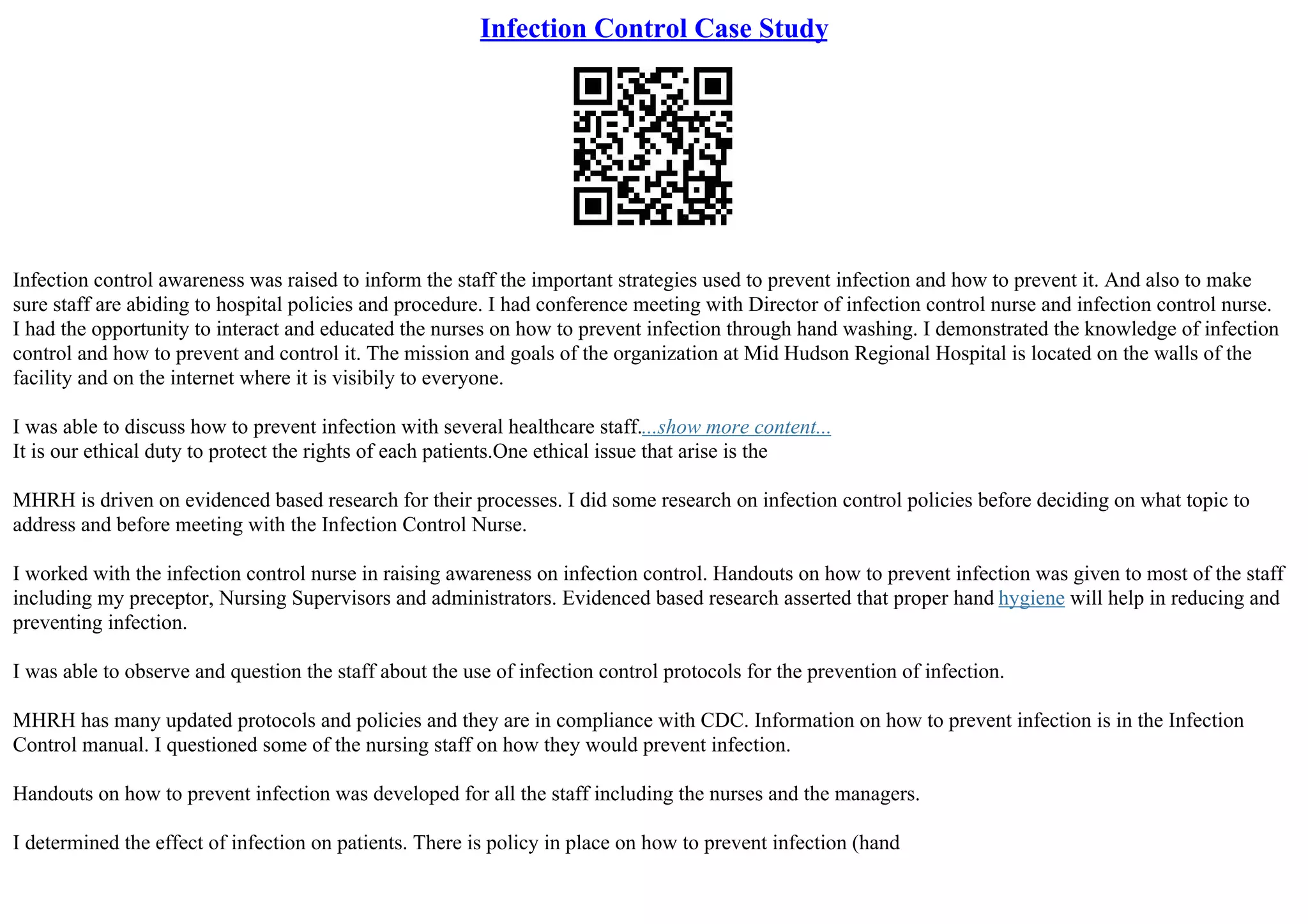 Infection Control Case Study
Infection control awareness was raised to inform the staff the important strategies used to prevent infection and how to prevent it. And also to make
sure staff are abiding to hospital policies and procedure. I had conference meeting with Director of infection control nurse and infection control nurse.
I had the opportunity to interact and educated the nurses on how to prevent infection through hand washing. I demonstrated the knowledge of infection
control and how to prevent and control it. The mission and goals of the organization at Mid Hudson Regional Hospital is located on the walls of the
facility and on the internet where it is visibily to everyone.
I was able to discuss how to prevent infection with several healthcare staff....show more content...
It is our ethical duty to protect the rights of each patients.One ethical issue that arise is the
MHRH is driven on evidenced based research for their processes. I did some research on infection control policies before deciding on what topic to
address and before meeting with the Infection Control Nurse.
I worked with the infection control nurse in raising awareness on infection control. Handouts on how to prevent infection was given to most of the staff
including my preceptor, Nursing Supervisors and administrators. Evidenced based research asserted that proper hand hygiene will help in reducing and
preventing infection.
I was able to observe and question the staff about the use of infection control protocols for the prevention of infection.
MHRH has many updated protocols and policies and they are in compliance with CDC. Information on how to prevent infection is in the Infection
Control manual. I questioned some of the nursing staff on how they would prevent infection.
Handouts on how to prevent infection was developed for all the staff including the nurses and the managers.
I determined the effect of infection on patients. There is policy in place on how to prevent infection (hand